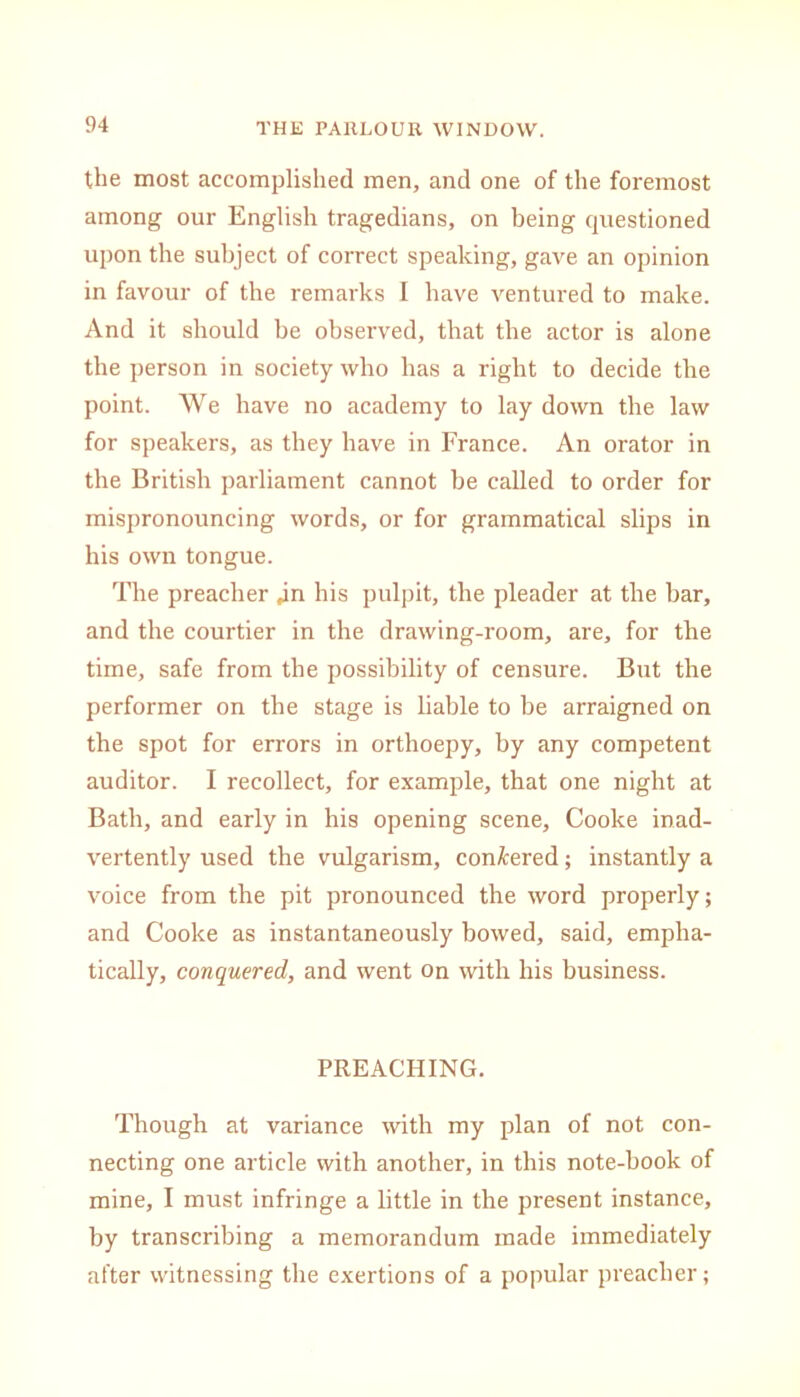 the most accomplished men, and one of the foremost among our English tragedians, on being questioned upon the subject of correct speaking, gave an opinion in favour of the remarks I have ventured to make. And it should be observed, that the actor is alone the person in society who has a right to decide the point. We have no academy to lay down the law for speakers, as they have in France. An orator in the British parliament cannot be called to order for mispronouncing words, or for grammatical slips in his own tongue. The preacher jn his pulpit, the pleader at the bar, and the courtier in the drawing-room, are, for the time, safe from the possibility of censure. But the performer on the stage is liable to be arraigned on the spot for errors in orthoepy, by any competent auditor. I recollect, for example, that one night at Bath, and early in his opening scene, Cooke inad- vertently used the vulgarism, con/fcered; instantly a voice from the pit pronounced the word properly; and Cooke as instantaneously bowed, said, empha- tically, conquered, and went on with his business. PREACHING. Though at variance with my plan of not con- necting one article with another, in this note-book of mine, I must infringe a little in the present instance, by transcribing a memorandum made immediately after witnessing the exertions of a popular preacher;