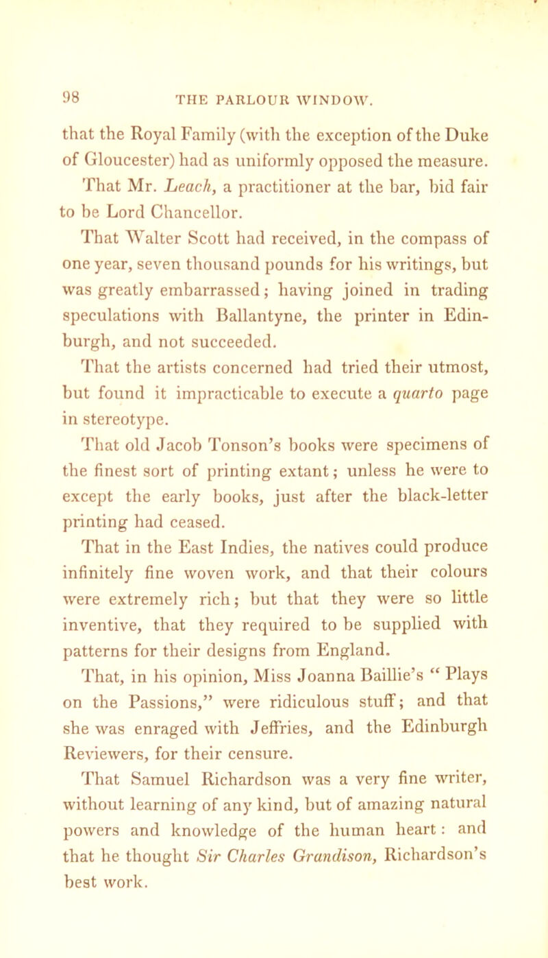 !)8 that the Royal Family (with the exception of the Duke of Gloucester) had as uniformly opposed the measure. That Mr. Leach, a practitioner at the bar, bid fair to be Lord Chancellor. That Walter Scott had received, in the compass of one year, seven thousand pounds for his writings, but was greatly embarrassed; having joined in trading speculations with Ballantyne, the printer in Edin- burgh, and not succeeded. That the artists concerned had tried their utmost, but found it impracticable to execute a quarto page in stereotype. That old Jacob Tonson’s hooks were specimens of the finest sort of printing extant; unless he were to except the early books, just after the black-letter printing had ceased. That in the East Indies, the natives could produce infinitely fine woven work, and that their colours were extremely rich; hut that they were so little inventive, that they required to he supplied with patterns for their designs from England. That, in his opinion. Miss Joanna Baillie’s “ Plays on the Passions,” were ridiculous stuff; and that she was enraged with Jeffries, and the Edinburgh Reviewers, for their censure. That Samuel Richardson was a very fine writer, without learning of any kind, but of amazing natural powers and knowledge of the human heart: and that he thought Sir Charles Granclison, Richardson’s best work.