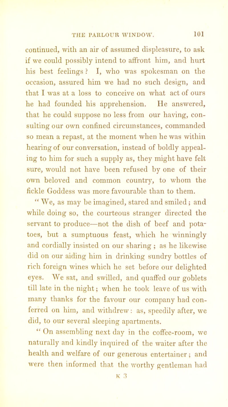 continued, with an air of assumed displeasure, to ask if we could possibly intend to affront him, and hurt his best feelings ? I, who was spokesman on the occasion, assured him we had no such design, and that I was at a loss to conceive on what act of ours he had founded his apprehension. He answered, that he could suppose no less from our having, con- sulting our own confined circumstances, commanded so mean a repast, at the moment when he was within hearing of our conversation, instead of boldly appeal- ing to him for such a supply as, they might have felt sure, would not have been refused by one of their own beloved and common country, to whom the fickle Goddess was more favourable than to them. “ We, as may be imagined, stared and smiled; and while doing so, the courteous stranger directed the servant to produce—not the dish of beef and pota- toes, but a sumptuous feast, which he winningly and cordially insisted on our sharing ; as he likewise did on our aiding him in drinking sundry bottles of rich foreign wines which he set before our delighted eyes. We sat, and swilled, and quaffed our goblets till late in the night; when he took leave of us with many thanks for the favour our company had con- ferred on him, and withdrew: as, speedily after, we did, to our several sleeping apartments. “ On assembling next day in the coffee-room, we naturally and kindly inquired of the waiter after the health and welfare of our generous entertainer; and were then informed that the worthy gentleman had k 3