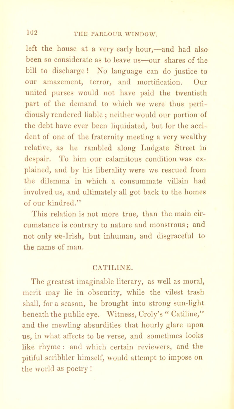 left the house at a very early hour,—and had also been so considerate as to leave us—our shares of the bill to discharge! No language can do justice to our amazement, terror, and mortification. Our united purses would not have paid the twentieth part of the demand to which we were thus perfi- diously rendered liable ; neither would our portion of the debt have ever been liquidated, but for the acci- dent of one of the fraternity meeting a very wealthy relative, as he rambled along Ludgate Street in despair. To him our calamitous condition was ex- plained, and by his liberality were we rescued from the dilemma in which a consummate villain had involved us, and ultimately all got back to the homes of our kindred.” This relation is not more true, than the main cir- cumstance is contrary to nature and monstrous; and not only zwi-Irish, but inhuman, and disgraceful to the name of man. CATILINE. The greatest imaginable literary, as well as moral, merit may lie in obscurity, while the vilest trash shall, for a season, be brought into strong sun-light beneath the public eye. Witness, Croly’s “ Catiline,” and the mewling absurdities that hourly glare upon us, in what affects to be verse, and sometimes looks like rhyme : and which certain reviewers, and the pitiful scribbler himself, would attempt to impose on the world as poetry !