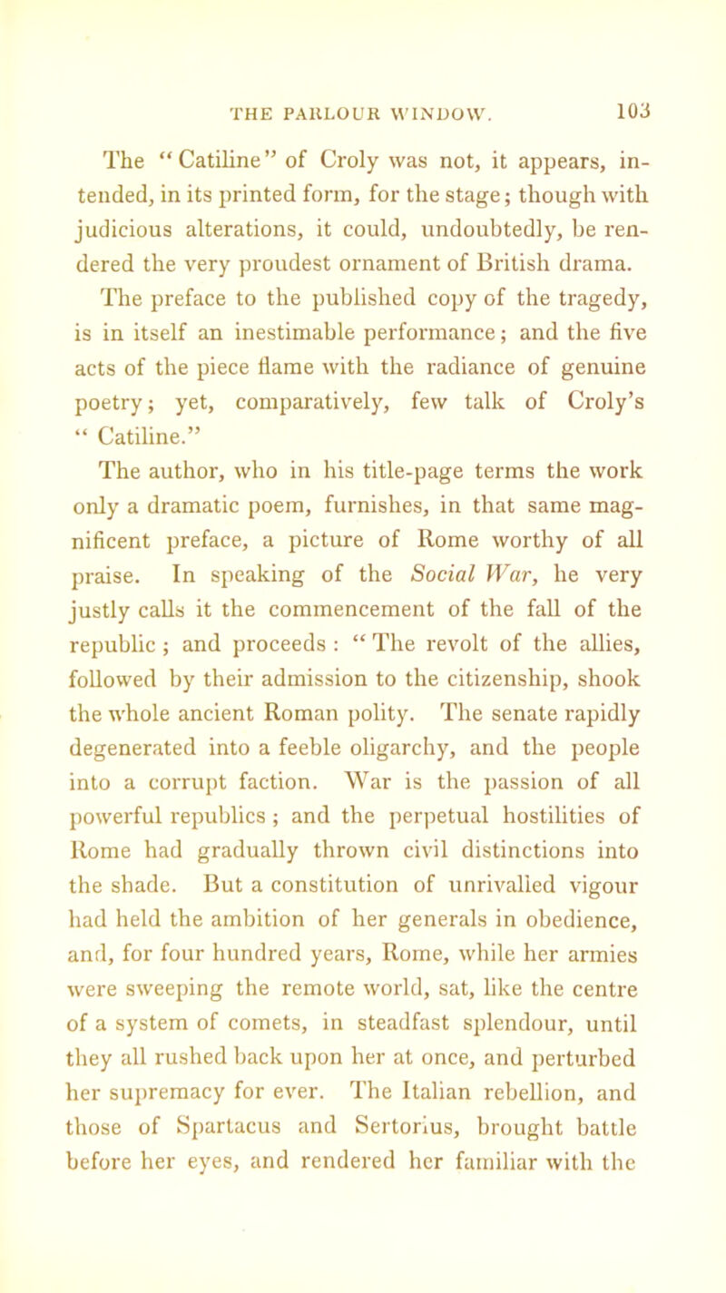 The “ Catiline ” of Croly was not, it appears, in- tended, in its printed form, for the stage; though with judicious alterations, it could, undoubtedly, be ren- dered the very proudest ornament of British drama. The preface to the published copy of the tragedy, is in itself an inestimable performance; and the five acts of the piece flame with the radiance of genuine poetry; yet, comparatively, few talk of Croly’s “ Catiline.” The author, who in his title-page terms the work only a dramatic poem, furnishes, in that same mag- nificent preface, a picture of Rome worthy of all praise. In speaking of the Social War, he very justly calls it the commencement of the fall of the republic ; and proceeds : “ The revolt of the allies, followed by their admission to the citizenship, shook the whole ancient Roman polity. The senate rapidly degenerated into a feeble oligarchy, and the people into a corrupt faction. War is the passion of all powerful republics; and the perpetual hostilities of Rome had gradually thrown civil distinctions into the shade. But a constitution of unrivalled vigour had held the ambition of her generals in obedience, and, for four hundred years, Rome, while her armies were sweeping the remote world, sat, like the centre of a system of comets, in steadfast splendour, until they all rushed back upon her at once, and perturbed her supremacy for ever. The Italian rebellion, and those of Spartacus and Sertorius, brought battle before her eyes, and rendered her familiar with the