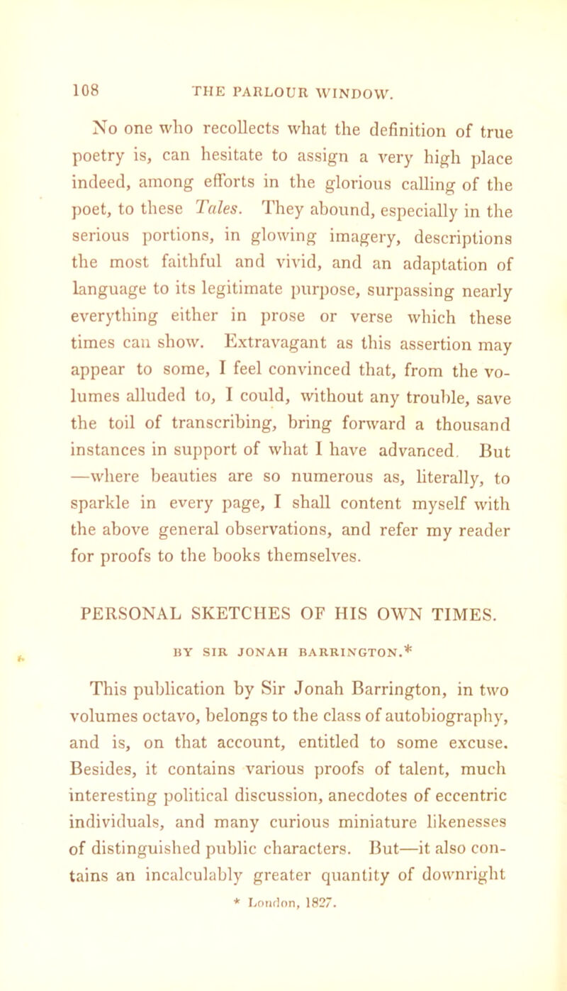 No one who recollects what the definition of true poetry is, can hesitate to assign a very high place indeed, among efforts in the glorious calling of the poet, to these Tales. They abound, especially in the serious portions, in glowing imagery, descriptions the most faithful and vivid, and an adaptation of language to its legitimate purpose, surpassing nearly everything either in prose or verse which these times can show. Extravagant as this assertion may appear to some, I feel convinced that, from the vo- lumes alluded to, I could, without any trouble, save the toil of transcribing, bring forward a thousand instances in support of what I have advanced. But —where beauties are so numerous as, literally, to sparkle in every page, I shall content myself with the above general observations, and refer my reader for proofs to the books themselves. PERSONAL SKETCHES OF HIS OWN TIMES. BY SIR JONAH BARRINGTON.* This publication by Sir Jonah Barrington, in two volumes octavo, belongs to the class of autobiography, and is, on that account, entitled to some excuse. Besides, it contains various proofs of talent, much interesting political discussion, anecdotes of eccentric individuals, and many curious miniature likenesses of distinguished public characters. But—it also con- tains an incalculably greater quantity of downright * London,1827.