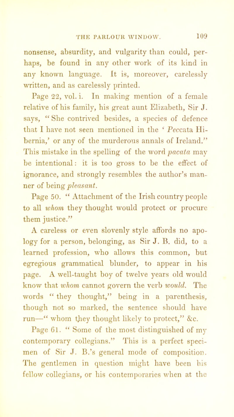 nonsense, absurdity, and vulgarity than could, per- haps, be found in any other work of its kind in any known language. It is, moreover, carelessly written, and as carelessly printed. Page 22, vol. i. In making mention of a female relative of his family, his great aunt Elizabeth, Sir J. says, “ She contrived besides, a species of defence that I have not seen mentioned in the ‘ Peccata Hi- bernia,’ or any of the murderous annals of Ireland.” This mistake in the spelling of the word pacata may be intentional: it is too gross to be the effect of ignorance, and strongly resembles the author’s man- ner of being pleasant. Page 50. “ Attachment of the Irish country people to all whom they thought would protect or procure them justice.” A careless or even slovenly style affords no apo- logy for a person, belonging, as Sir J. B. did, to a learned profession, who allows this common, but egregious grammatical blunder, to appear in his page. A well-taught boy of twelve years old would know that whom cannot govern the verb would. The words “ they thought,” being in a parenthesis, though not so marked, the sentence should have run—“ whom they thought likely to protect,” &c. Page 61. “ Some of the most distinguished of my contemporary collegians.” This is a perfect speci- men of Sir J. B.’s general mode of composition. The gentlemen in question might have been his fellow collegians, or his contemporaries when at the