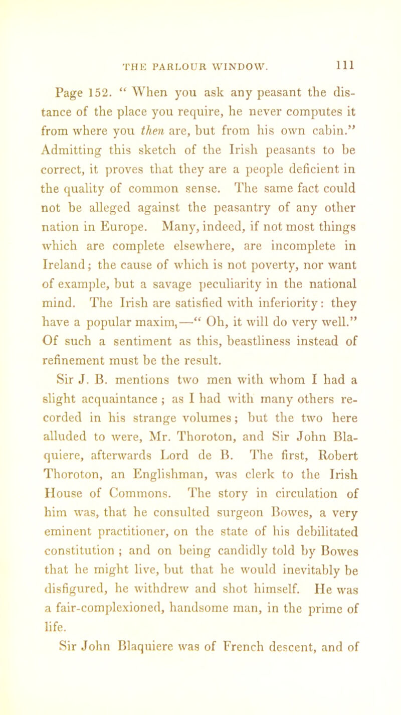 Page 152. “ When you ask any peasant the dis- tance of the place you require, he never computes it from where you then are, but from his own cabin.” Admitting this sketch of the Irish peasants to be correct, it proves that they are a people deficient in the quality of common sense. The same fact could not be alleged against the peasantry of any other nation in Europe. Many, indeed, if not most things which are complete elsewhere, are incomplete in Ireland; the cause of which is not poverty, nor want of example, but a savage peculiarity in the national mind. The Irish are satisfied with inferiority: they have a popular maxim,—“ Oh, it will do very well.” Of such a sentiment as this, beastliness instead of refinement must be the result. Sir J. B. mentions two men with whom I had a slight acquaintance ; as I had with many others re- corded in his strange volumes; but the two here alluded to were, Mr. Thoroton, and Sir John Bla- quiere, afterwards Lord de B. The first, Robert Thoroton, an Englishman, was clerk to the Irish House of Commons. The story in circulation of him was, that he consulted surgeon Bowes, a very eminent practitioner, on the state of his debilitated constitution ; and on being candidly told by Bowes that he might live, but that he would inevitably be disfigured, he withdrew and shot himself. He was a fair-complexioned, handsome man, in the prime of life. Sir John Blaquiere was of French descent, and of