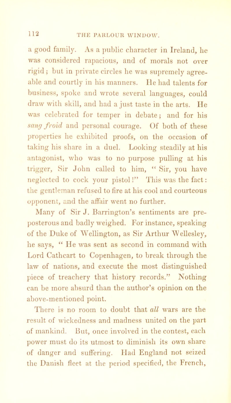 a good family. As a public character in Ireland, he was considered rapacious, and of morals not over rigid; but in private circles he was supremely agree- able and courtly in his manners. He bad talents for business, spoke and wrote several languages, could draw with skill, and had a just taste in the arts. He was celebrated for temper in debate; and for his sang froid and personal courage. Of both of these properties he exhibited proofs, on the occasion of taking his share in a duel. Looking steadily at his antagonist, who was to no purpose pulling at his trigger. Sir John called to him, “ Sir, you have neglected to cock your pistol!” This was the fact: the gentleman refused to fire at his cool and courteous opponent, and the affair went no further. Many of Sir J. Barrington’s sentiments are pre- posterous and badly weighed. For instance, speaking of the Duke of Wellington, as Sir Arthur Wellesley, he says, “ He was sent as second in command with Lord Cathcart to Copenhagen, to break through the law of nations, and execute the most distinguished piece of treachery that history records.” Nothing can be more absurd than the author’s opinion on the above-mentioned point. There is no room to doubt that all wars are the result of wickedness and madness united on the part of mankind. But, once involved in the contest, each power must do its utmost to diminish its own share of danger and suffering. Had England not seized the Danish fleet at the period specified, the French,