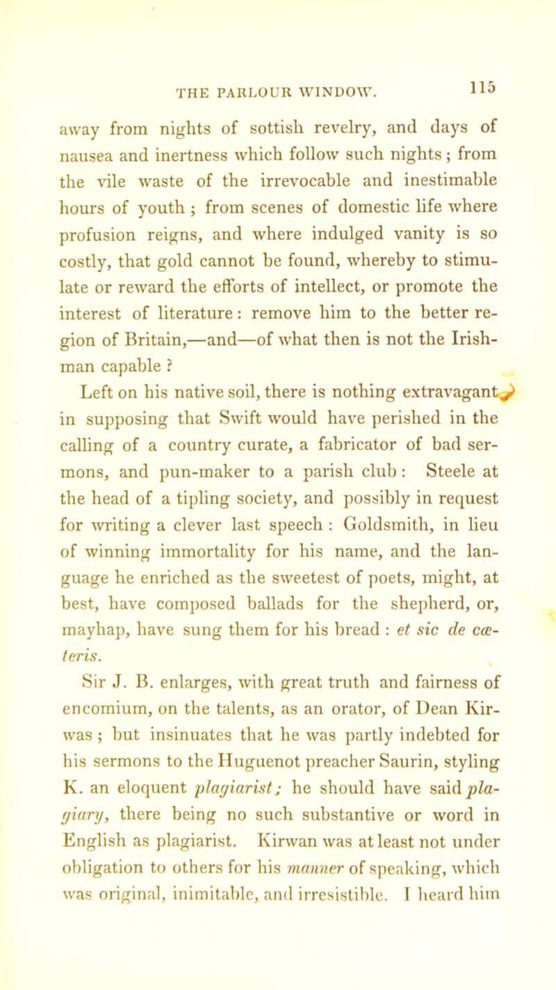 away from nights of sottish revelry, and days of nausea and inertness which follow such nights; from the idle waste of the irrevocable and inestimable hours of youth; from scenes of domestic life where profusion reigns, and where indulged vanity is so costly, that gold cannot be found, whereby to stimu- late or reward the efforts of intellect, or promote the interest of literature: remove him to the better re- gion of Britain,—and—of what then is not the Irish- man capable ? Left on his native soil, there is nothing extravagant^ in supposing that Swift would have perished in the calling of a country curate, a fabricator of bad ser- mons, and pun-maker to a parish club: Steele at the head of a tipling society, and possibly in request for writing a clever last speech: Goldsmith, in lieu of winning immortality for his name, and the lan- guage he enriched as the sweetest of poets, might, at best, have composed ballads for the shepherd, or, mayhap, have sung them for his bread : et sic de ccc- teris. Sir J. B. enlarges, with great truth and fairness of encomium, on the talents, as an orator, of Dean Kir- was ; but insinuates that he was partly indebted for his sermons to the Huguenot preacher Saurin, styling K. an eloquent plagiarist; he should have saidpZa- giary, there being no such substantive or word in English as plagiarist. Kirwan was at least not under obligation to others for his manner of speaking, which was original, inimitable, and irresistible. I heard him