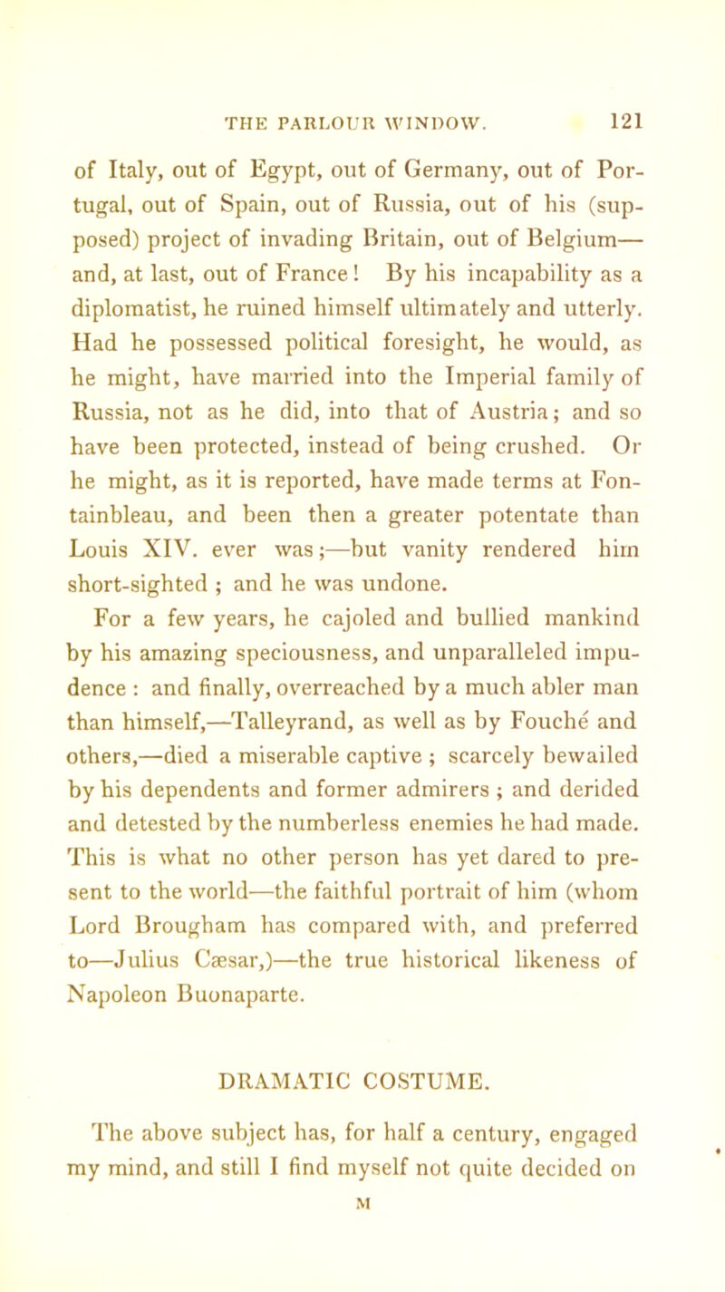 of Italy, out of Egypt, out of Germany, out of Por- tugal, out of Spain, out of Russia, out of his (sup- posed) project of invading Britain, out of Belgium— and, at last, out of France! By his incapability as a diplomatist, he ruined himself idtimately and utterly. Had he possessed political foresight, he would, as he might, have married into the Imperial family of Russia, not as he did, into that of Austria; and so have been protected, instead of being crushed. Or he might, as it is reported, have made terms at Fon- tainbleau, and been then a greater potentate than Louis XIV. ever was;—hut vanity rendered him short-sighted ; and he was undone. For a few years, he cajoled and bullied mankind by his amazing speciousness, and unparalleled impu- dence : and finally, overreached by a much abler man than himself,—Talleyrand, as well as by Fouche and others,—died a miserable captive ; scarcely bewailed by his dependents and former admirers ; and derided and detested by the numberless enemies he had made. This is what no other person has yet dared to pre- sent to the world—the faithful portrait of him (whom Lord Brougham has compared with, and preferred to—Julius Caesar,)—the true historical likeness of Napoleon Buonaparte. DRAMATIC COSTUME. The above subject has, for half a century, engaged my mind, and still I find myself not quite decided on M