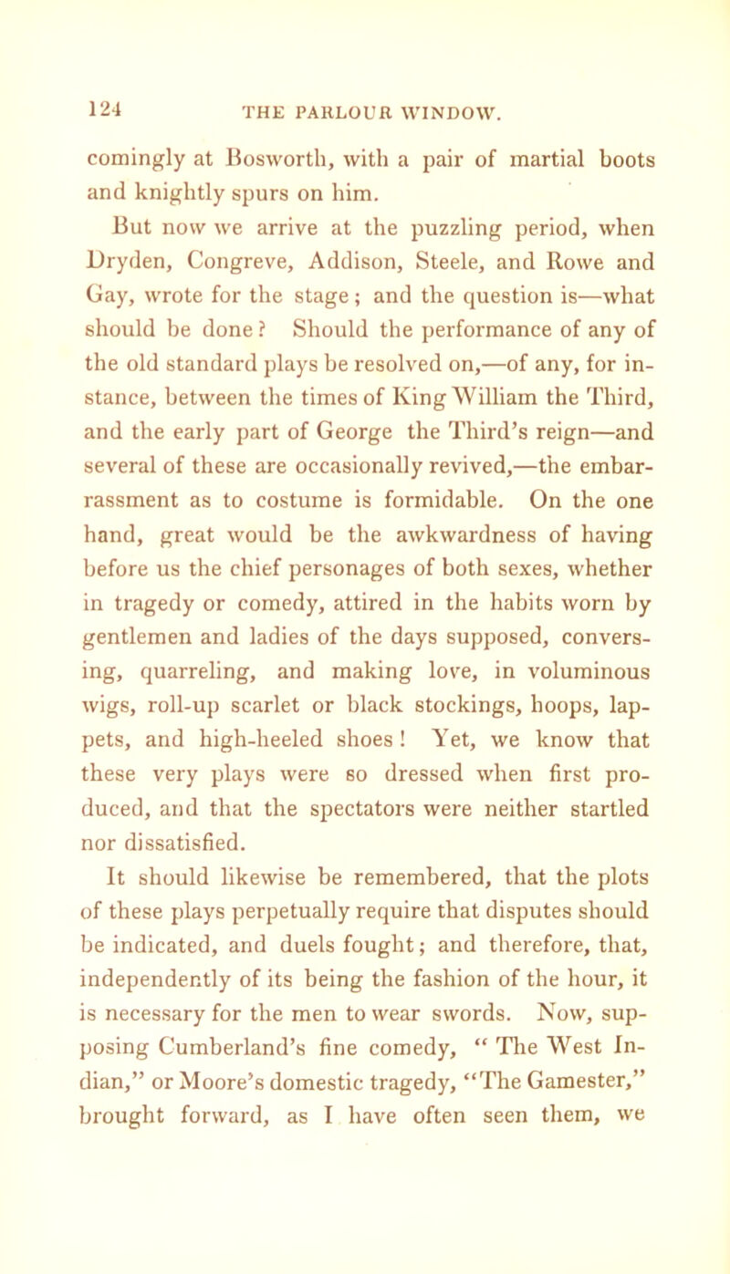comingly at Bosworth, with a pair of martial boots and knightly spurs on him. But now we arrive at the puzzling period, when Dryden, Congreve, Addison, Steele, and Rowe and Gay, wrote for the stage; and the question is—what should be done ? Should the performance of any of the old standard plays be resolved on,—of any, for in- stance, between the times of King William the Third, and the early part of George the Third’s reign—and several of these are occasionally revived,—the embar- rassment as to costume is formidable. On the one hand, great would be the awkwardness of having before us the chief personages of both sexes, whether in tragedy or comedy, attired in the habits worn by gentlemen and ladies of the days supposed, convers- ing, quarreling, and making love, in voluminous wigs, roll-up scarlet or black stockings, hoops, lap- pets, and high-heeled shoes ! Yet, we know that these very plays were so dressed when first pro- duced, and that the spectators were neither startled nor dissatisfied. It should likewise be remembered, that the plots of these plays perpetually require that disputes should be indicated, and duels fought; and therefore, that, independently of its being the fashion of the hour, it is necessary for the men to wear swords. Now, sup- posing Cumberland’s fine comedy, “ The West In- dian,” or Moore’s domestic tragedy, “The Gamester,” brought forward, as I have often seen them, we