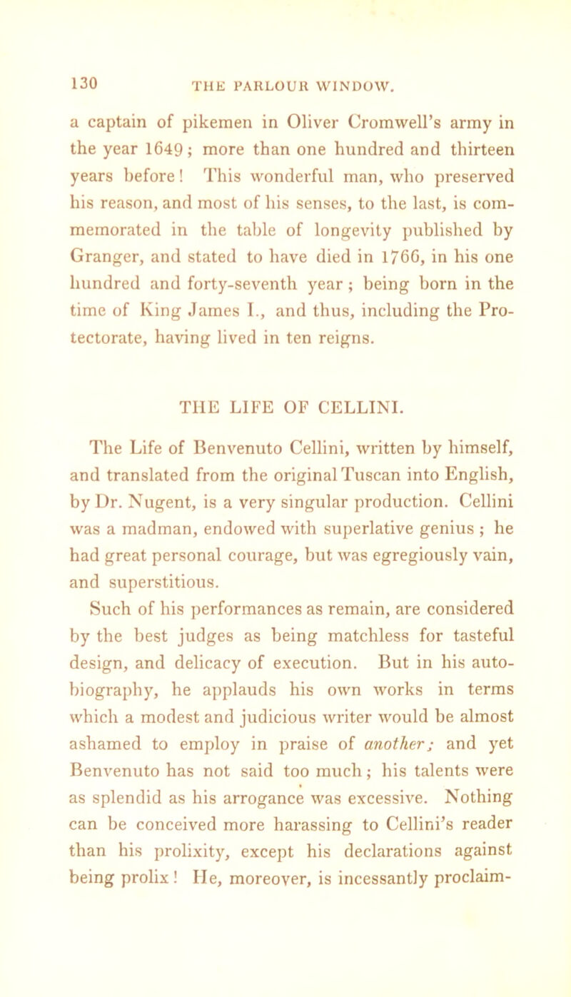 a captain of pikemen in Oliver Cromwell’s army in the year 1649; more than one hundred and thirteen years before! This wonderful man, who preserved his reason, and most of his senses, to the last, is com- memorated in the table of longevity published by Granger, and stated to have died in 176G, in his one hundred and forty-seventh year; being born in the time of King James I., and thus, including the Pro- tectorate, having lived in ten reigns. THE LIFE OF CELLINI. The Life of Benvenuto Cellini, written by himself, and translated from the original Tuscan into English, by Dr. Nugent, is a very singular production. Cellini was a madman, endowed with superlative genius ; he had great personal courage, but was egregiously vain, and superstitious. Such of his performances as remain, are considered by the best judges as being matchless for tasteful design, and delicacy of execution. But in his auto- biography, he applauds his own works in terms which a modest and judicious writer would be almost ashamed to employ in praise of another; and yet Benvenuto has not said too much; his talents were as splendid as his arrogance was excessive. Nothing can be conceived more harassing to Cellini’s reader than his prolixity, except his declarations against being prolix! He, moreover, is incessantly proclaim-