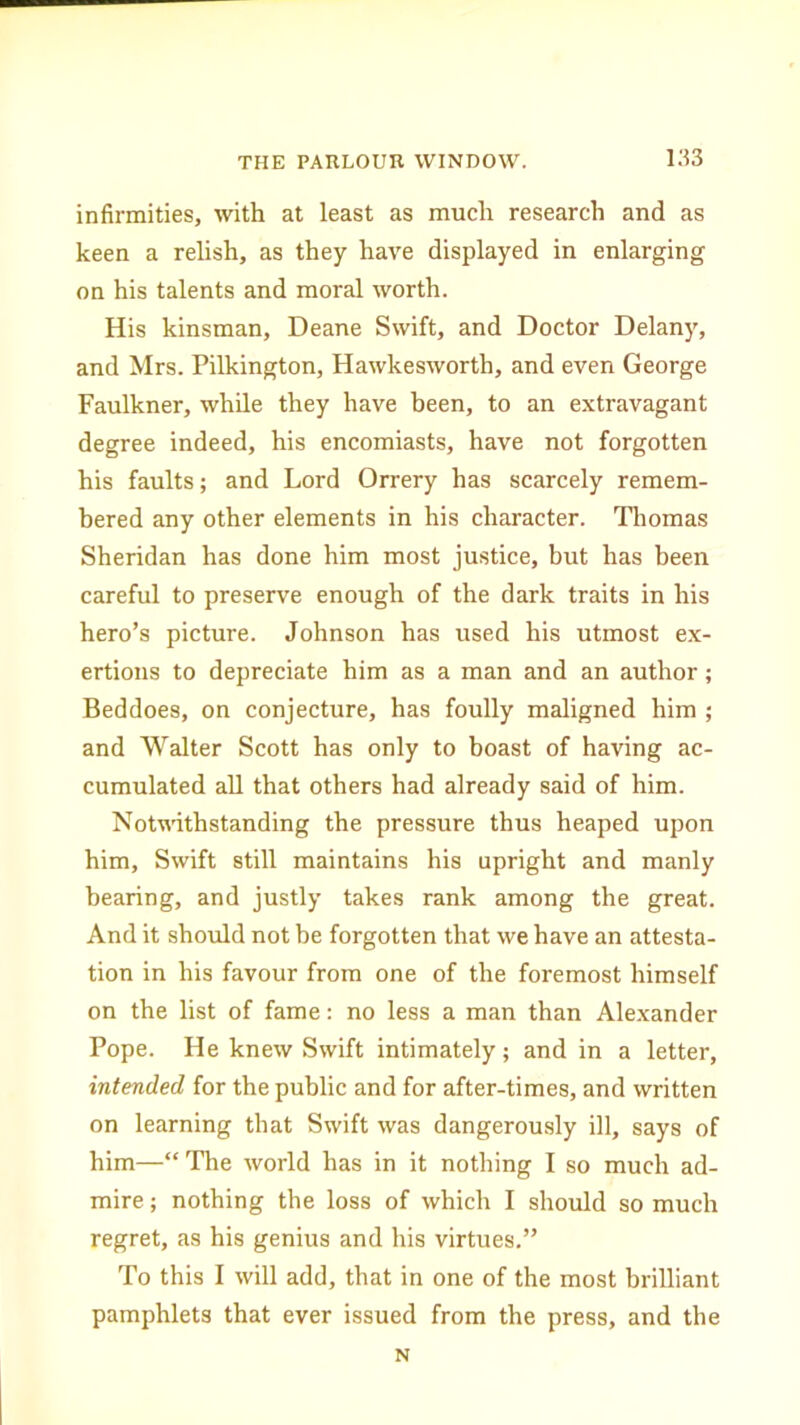 infirmities, with at least as much research and as keen a relish, as they have displayed in enlarging on his talents and moral worth. His kinsman, Deane Swift, and Doctor Delany, and Mrs. Pilkington, Hawkesworth, and even George Faulkner, while they have been, to an extravagant degree indeed, his encomiasts, have not forgotten his faults; and Lord Orrery has scarcely remem- bered any other elements in his character. Thomas Sheridan has done him most justice, but has been careful to preserve enough of the dark traits in his hero’s picture. Johnson has used his utmost ex- ertions to depreciate him as a man and an author; Beddoes, on conjecture, has foully maligned him ; and Walter Scott has only to boast of having ac- cumulated all that others had already said of him. Notwithstanding the pressure thus heaped upon him. Swift still maintains his upright and manly bearing, and justly takes rank among the great. And it should not be forgotten that we have an attesta- tion in his favour from one of the foremost himself on the list of fame: no less a man than Alexander Pope. He knew Swift intimately; and in a letter, intended for the public and for after-times, and written on learning that Swift was dangerously ill, says of him—“ The world has in it nothing I so much ad- mire ; nothing the loss of which I should so much regret, as his genius and his virtues.” To this I will add, that in one of the most brilliant pamphlets that ever issued from the press, and the N