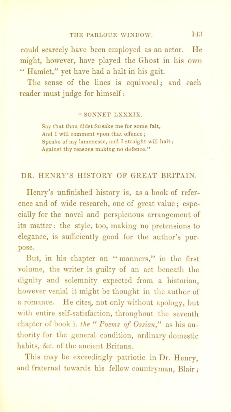 could scarcely have been employed as an actor. He might, however, have played the Ghost in his own “ Hamlet,” yet have had a halt in his gait. The sense of the lines is equivocal; and each reader must judge for himself: “ SONNET LXXXIX. Say that thou didst forsake me for some fait, And I will comment vpon that offence; Speake of my lamenesse, and 1 straight will halt; Against thy reasons making no defence.” DR. HENRY’S HISTORY OF GREAT BRITAIN. Henry’s unfinished history is, as a hook of refer- ence and of wide research, one of great value; espe- cially for the novel and perspicuous arrangement of its matter: the style, too, making no pretensions to elegance, is sufficiently good for the author’s pur- pose. But, in his chapter on “ manners,” in the first volume, the writer is guilty of an act beneath the dignity and solemnity expected from a historian, however venial it might be thought in the author of a romance. He cites., not only without apology, but with entire self-satisfaction, throughout the seventh chapter of book i. the “ Poems of Ossian,” as his au- thority for the general condition, ordinary domestic habits, &c. of the ancient Britons. This may be exceedingly patriotic in Dr. Henry, and fraternal towards his fellow countryman, Blair;