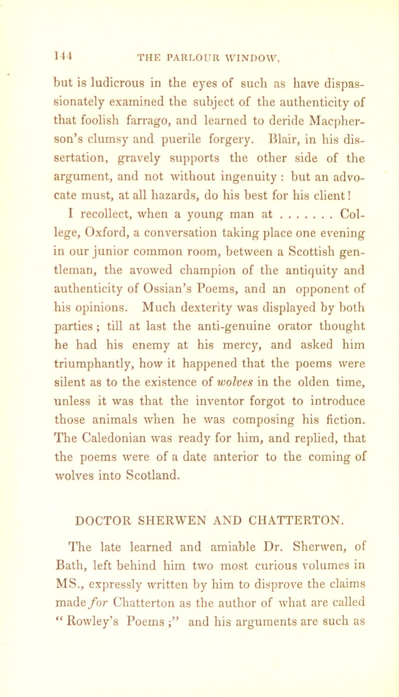 but is ludicrous in the eyes of such as have dispas- sionately examined the subject of the authenticity of that foolish farrago, and learned to deride Macpher- son’s clumsy and puerile forgery. Blair, in his dis- sertation, gravely supports the other side of the argument, and not without ingenuity: but an advo- cate must, at all hazards, do his best for his client! I recollect, when a young man at Col- lege, Oxford, a conversation taking place one evening in our junior common room, between a Scottish gen- tleman, the avowed champion of the antiquity and authenticity of Ossian’s Poems, and an opponent of his opinions. Much dexterity was displayed by both parties; till at last the anti-genuine orator thought he had his enemy at his mercy, and asked him triumphantly, how it happened that the poems were silent as to the existence of wolves in the olden time, unless it was that the inventor forgot to introduce those animals when he was composing his fiction. The Caledonian was ready for him, and replied, that the poems were of a date anterior to the coming of wolves into Scotland. DOCTOR SHERWEN AND CHATTERTON. The late learned and amiable Dr. Shenven, of Bath, left behind him two most curious volumes in MS., expressly written by him to disprove the claims made for Chatterton as the author of what are called “ Rowley’s Poems and his arguments are such as