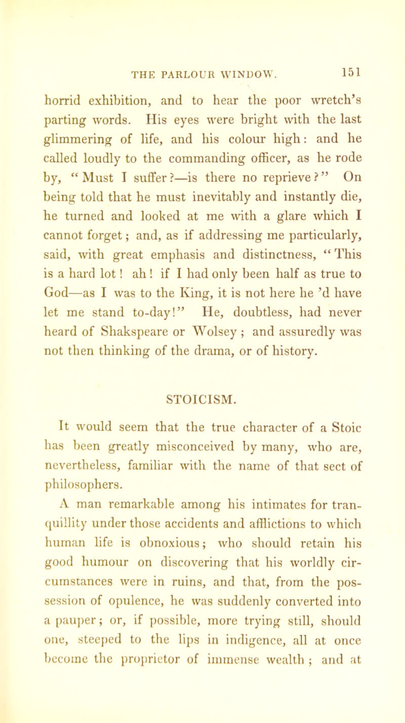 horrid exhibition, and to hear the poor wretch’s parting words. His eyes were bright with the last glimmering of life, and his colour high: and he called loudly to the commanding officer, as he rode by, “ Must I suffer ?—is there no reprieve ? ” On being told that he must inevitably and instantly die, he turned and looked at me with a glare which I cannot forget; and, as if addressing me particularly, said, with great emphasis and distinctness, “This is a hard lot! ah! if I had only been half as true to God—as I was to the King, it is not here he’d have let me stand to-day!” He, doubtless, had never heard of Shakspeare or Wolsey ; and assuredly was not then thinking of the drama, or of history. STOICISM. It would seem that the true character of a Stoic has been greatly misconceived by many, who are, nevertheless, familiar with the name of that sect of philosophers. A man remarkable among his intimates for tran- quillity under those accidents and afflictions to which human life is obnoxious; who should retain his good humour on discovering that his worldly cir- cumstances were in ruins, and that, from the pos- session of opulence, he was suddenly converted into a pauper; or, if possible, more trying still, should one, steeped to the lips in indigence, all at once become the proprietor of immense wealth ; and at