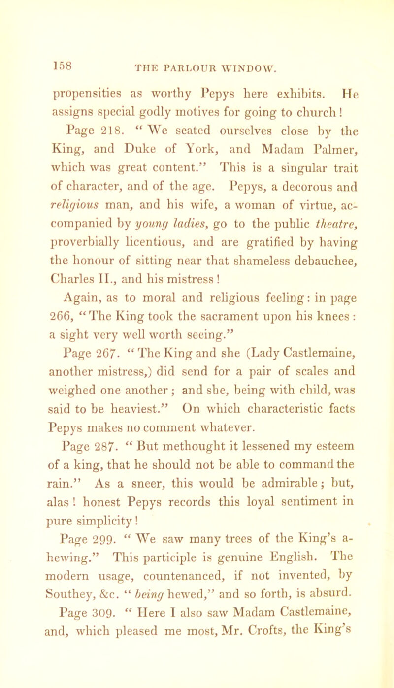 propensities as worthy Pepys here exhibits. He assigns special godly motives for going to church! Page 218. “ We seated ourselves close by the King, and Duke of York, and Madam Palmer, which was great content.” This is a singular trait of character, and of the age. Pepys, a decorous and religious man, and his wife, a woman of virtue, ac- companied by young ladies, go to the public theatre, proverbially licentious, and are gratified by having the honour of sitting near that shameless debauchee, Charles II., and his mistress ! Again, as to moral and religious feeling: in page 266, “The King took the sacrament upon his knees : a sight very well worth seeing.” Page 267- “ The King and she (Lady Castlemaine, another mistress,) did send for a pair of scales and weighed one another; and she, being with child, was said to be heaviest.” On which characteristic facts Pepys makes no comment whatever. Page 287. “ But methought it lessened my esteem of a king, that he should not be able to command the rain.” As a sneer, this would be admirable; but, alas ! honest Pepys records this loyal sentiment in pure simplicity! Page 299. “ We saw many trees of the King’s a- hewirig.” This participle is genuine English. The modern usage, countenanced, if not invented, by Southey, &c. “ being hewed,” and so forth, is absurd. Page 309- “ Here I also saw Madam Castlemaine, and, which pleased me most, Mr. Crofts, the King’s