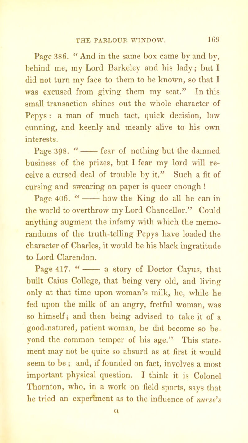 Page 386. “ And in the same box came by and by, behind me, my Lord Barkeley and his lady; but I did not turn my face to them to be known, so that I was excused from giving them my seat.” In this small transaction shines out the whole character of Pepys : a man of much tact, quick decision, low cunning, and keenly and meanly alive to his own interests. Page 398. “ fear of nothing but the damned business of the prizes, but I fear my lord will re- ceive a cursed deal of trouble by it.” Such a fit of cursing and swearing on paper is queer enough ! Page 406. “ how the King do all he can in the world to overthrow my Lord Chancellor.” Could anything augment the infamy with which the memo- randums of the truth-telling Pepys have loaded the character of Charles, it would be his black ingratitude to Lord Clarendon. Page 417. “ a story of Doctor Cayus, that built Caius College, that being very old, and living only at that time upon woman’s milk, he, while he fed upon the milk of an angry, fretful woman, was so himself; and then being advised to take it of a good-natured, patient woman, he did become so be- yond the common temper of his age.” This state- ment may not be quite so absurd as at first it would seem to he; and, if founded on fact, involves a most important physical question. I think it is Colonel Thornton, who, in a work on field sports, says that he tried an experiment as to the influence of nurse's n