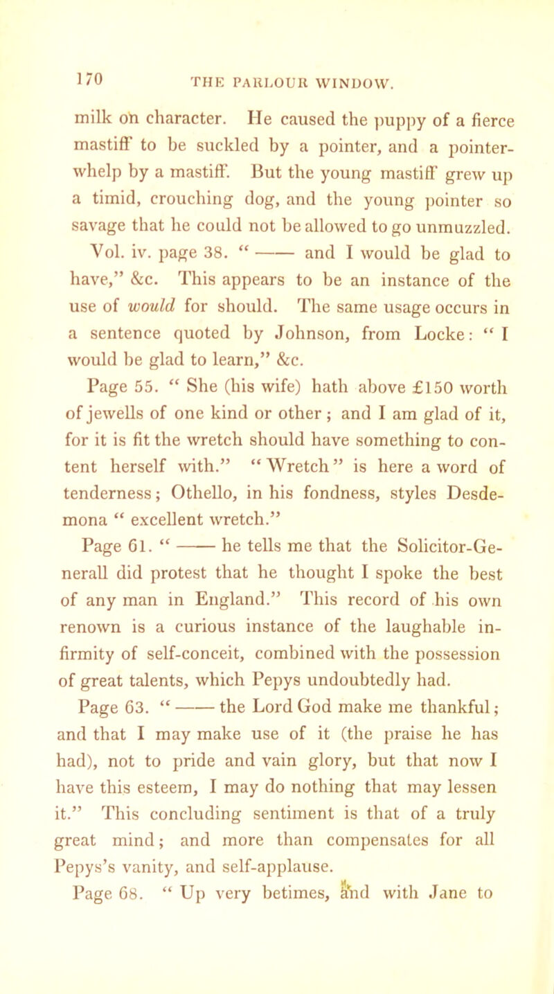 milk oh character. He caused the puppy of a fierce mastiff to be suckled by a pointer, and a pointer- whelp by a mastiff. But the young mastiff grew up a timid, crouching dog, and the young pointer so savage that he could not be allowed to go unmuzzled. Vol. iv. page 38. “ and I would be glad to have,” &c. This appears to be an instance of the use of would for should. The same usage occurs in a sentence quoted by Johnson, from Locke: “ I would be glad to learn,” &c. Page 55. “ She (his wife) hath above £150 worth of jewells of one kind or other; and I am glad of it, for it is fit the wretch should have something to con- tent herself with.” “Wretch” is here a word of tenderness; Othello, in his fondness, styles Desde- mona “ excellent wretch.” Page 61. “ he tells me that the Solicitor-Ge- nerall did protest that he thought I spoke the best of any man in England.” This record of his own renown is a curious instance of the laughable in- firmity of self-conceit, combined with the possession of great talents, which Pepys undoubtedly had. Page 63. “ the Lord God make me thankful; and that I may make use of it (the praise he has had), not to pride and vain glory, but that now I have this esteem, I may do nothing that may lessen it.” This concluding sentiment is that of a truly great mind; and more than compensates for all Pepys’s vanity, and self-applause. Page 68. “ Up very betimes, ihid with Jane to