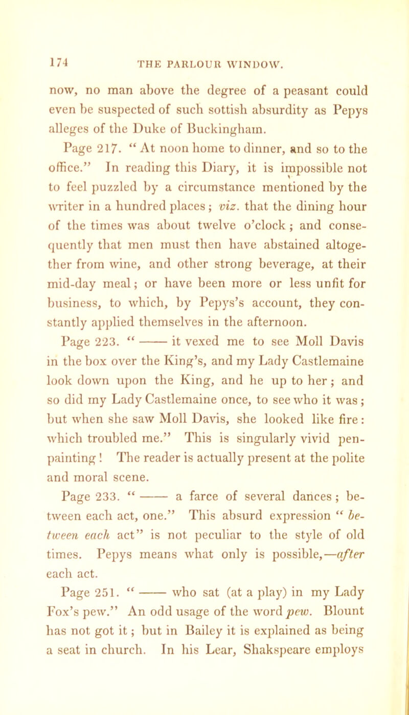 now, no man above the degree of a peasant could even be suspected of such sottish absurdity as Pepys alleges of the Duke of Buckingham. Page 217. “ At noon home to dinner, and so to the office.” In reading this Diary, it is impossible not to feel puzzled by a circumstance mentioned by the writer in a hundred places ; viz. that the dining hour of the times was about twelve o’clock; and conse- quently that men must then have abstained altoge- ther from wine, and other strong beverage, at their mid-day meal; or have been more or less unfit for business, to which, by Pepys’s account, they con- stantly applied themselves in the afternoon. Page 223. “ it vexed me to see Moll Davis in the box over the King’s, and my Lady Castlemaine look down upon the King, and he up to her; and so did my Lady Castlemaine once, to see who it was; but when she saw Moll Davis, she looked like fire : which troubled me.” This is singularly vivid pen- painting ! The reader is actually present at the polite and moral scene. Page 233. “ a farce of several dances ; be- tween each act, one.” This absurd expression “ be- tween each act” is not peculiar to the style of old times. Pepys means what only is possible,—after each act. Page 251. “ who sat (at a play) in my Lady Fox’s pew.” An odd usage of the word pew. Blount has not got it; but in Bailey it is explained as being a seat in church. In his Lear, Shakspeare employs