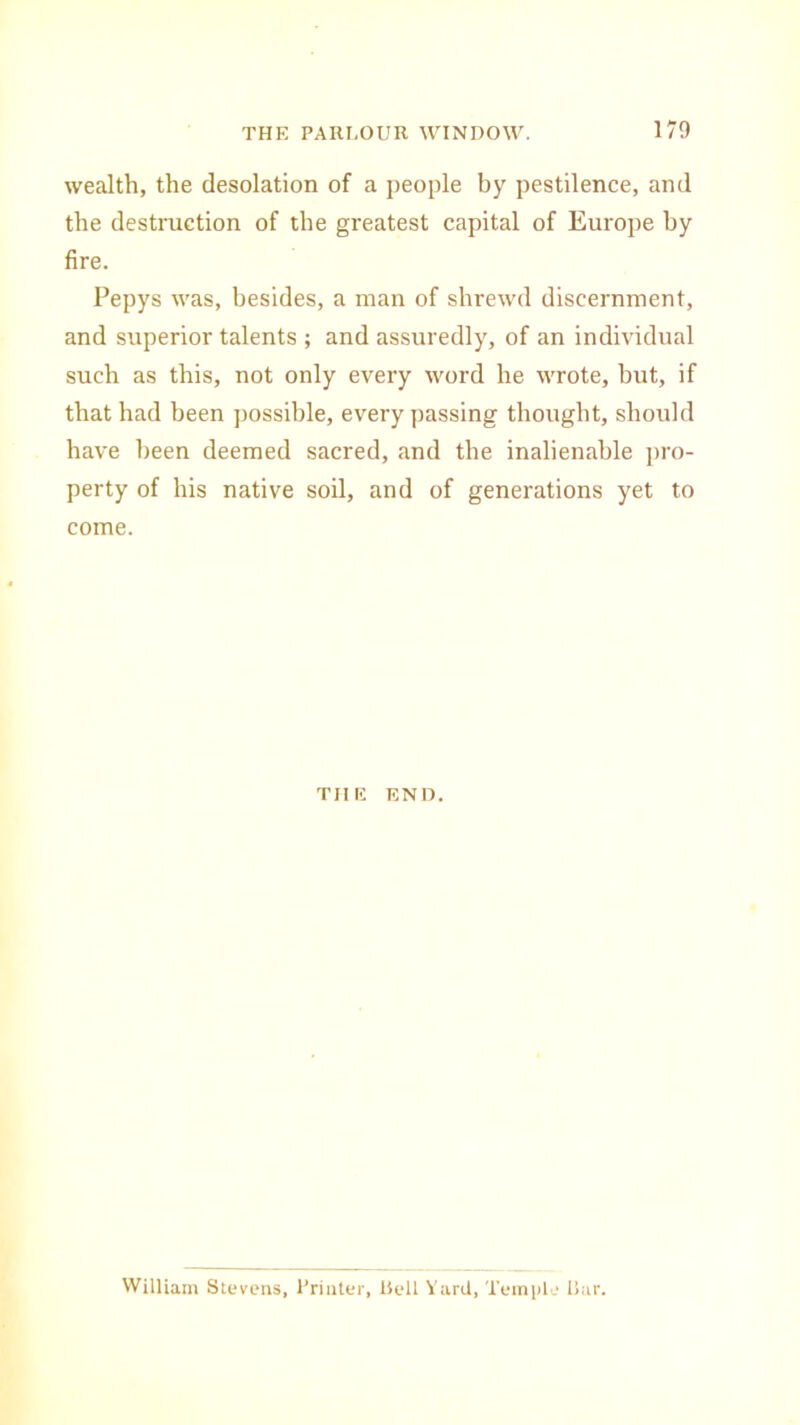 wealth, the desolation of a people by pestilence, and the destruction of the greatest capital of Europe by fire. Pepys was, besides, a man of shrewd discernment, and superior talents ; and assuredly, of an individual such as this, not only every word he wrote, but, if that had been possible, every passing thought, should have been deemed sacred, and the inalienable pro- perty of his native soil, and of generations yet to come. THE END. William Stevens, Printer, Bell Yard, Temple Bar.