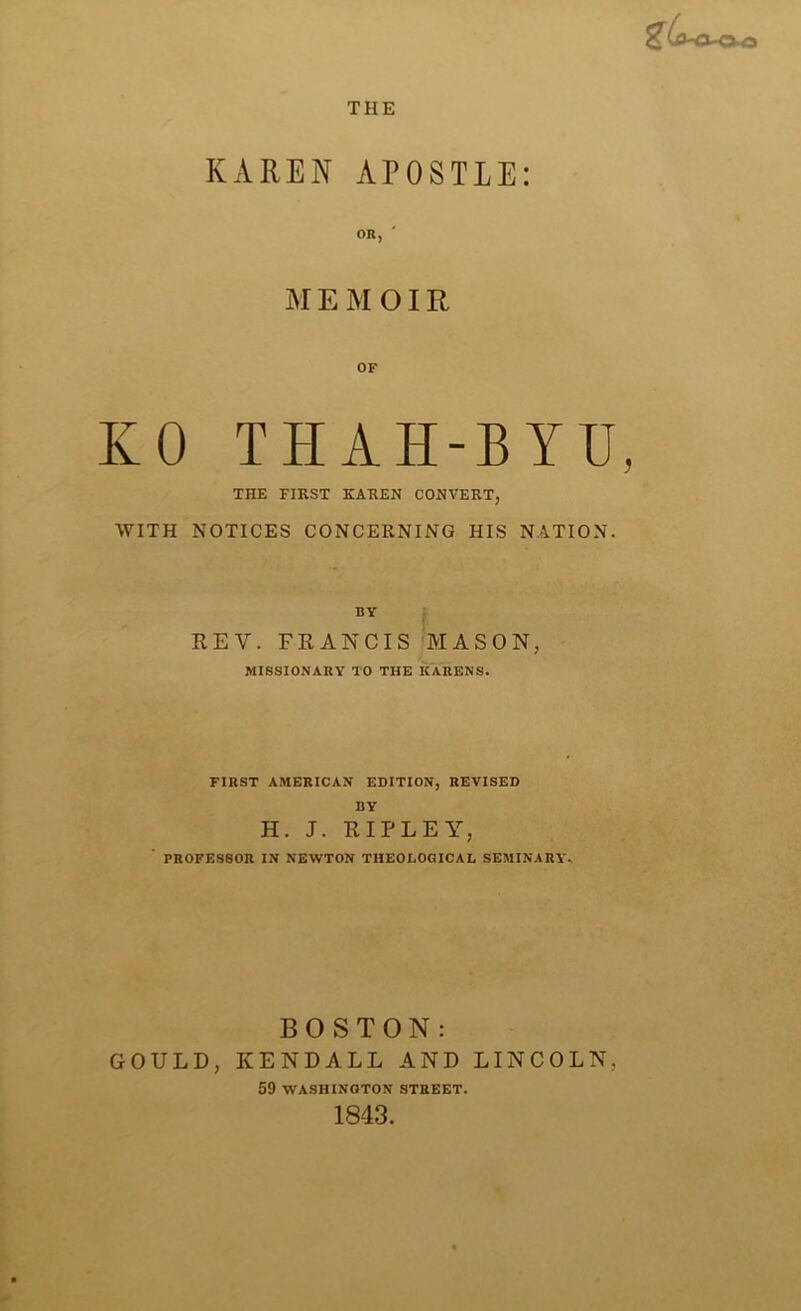 THE KAREN APOSTLE: OR, MEMOIR OF KO THAH-BYU, THE FIRST KAREN CONVERT, WITH NOTICES CONCERNING HIS NATION. BY REV. FRANCIS MASON, MISSIONARY TO THE KARENS. FIRST AMERICAN EDITION, REVISED BY H. J. RIPLEY, ' PROFESSOR IN NEWTON THEOI.OGICAL SEMINARY.. BOSTON: GOULD, KENDALL AND LINCOLN, 59 WASHINGTON STREET. 1843.