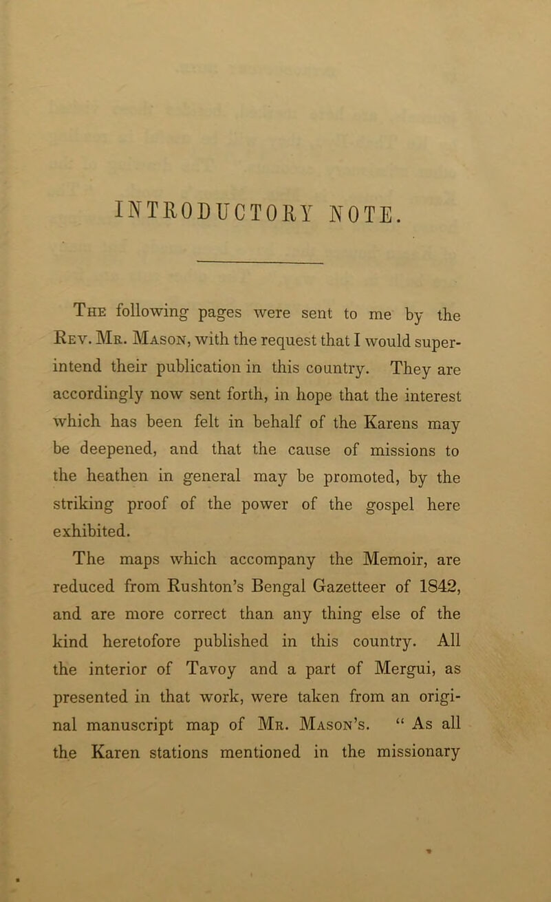 INTRODUCTORY NOTE. The following pages were sent to me by the Rev. Mr. Mason, with the request that I would super- intend their publication in this country. They are accordingly now sent forth, in hope that the interest which has been felt in behalf of the Karens may be deepened, and that the cause of missions to the heathen in general may be promoted, by the striking proof of the power of the gospel here exhibited. The maps which accompany the Memoir, are reduced from Rushton’s Bengal Gazetteer of 1842, and are more correct than any thing else of the kind heretofore published in this country. All the interior of Tavoy and a part of Mergui, as presented in that work, were taken from an origi- nal manuscript map of Mr. Mason’s. “ As all the Karen stations mentioned in the missionary