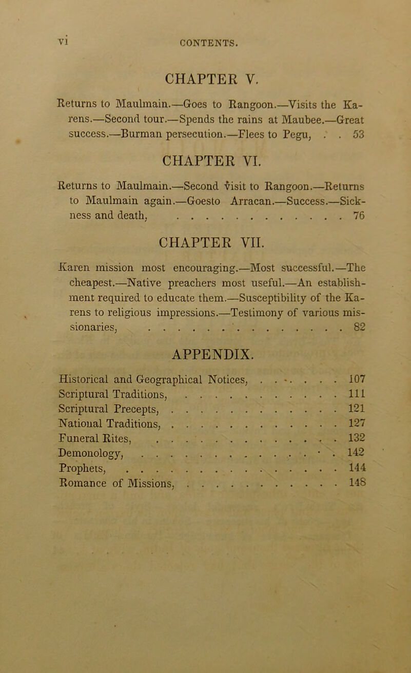 CHAPTER V. Returns to Maulmain.—Goes to Rangoon.—Visits the Ka- rens.—Second tour.—Spends the rains at Maubee.—Great success.—Burman persecution.—Flees to Pegu, . . 53 CHAPTER VI. Returns to Maulmain.—Second visit to Rangoon.—Returns to Maulmain again.—Goesto Arracan.—Success.—Sick- ness and death, 76 CHAPTER VII. Karen mission most encouraging.—Most successful.—The cheapest.—Native preachers most useful.—An establish- ment required to educate them.—Susceptibility of the Ka- rens to religious impressions.—Testimony of various mis- sionaries, 82 APPENDIX. Historical and Geographical Notices, . . -. . . . 107 Scriptural Traditions, Ill Scriptural Precepts, 121 National Traditions, 127 Funeral Rites, . 132 Demonology, • . 142 Prophets, 144 Romance of Missions, 148