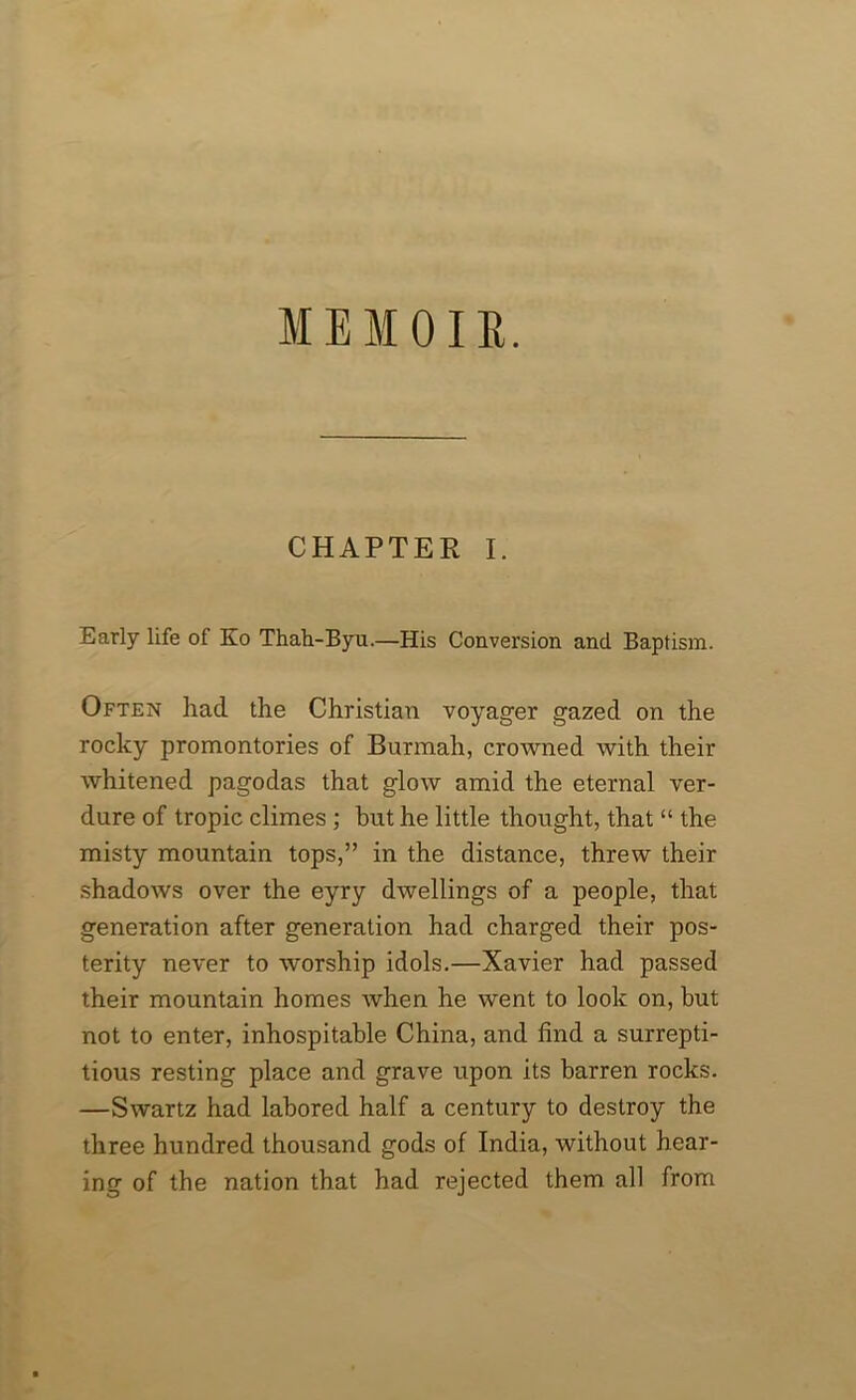 IE MO IE. CHAPTER I. Early life of Ko Thah-Byu.—His Conversion and Baptism. Often had the Christian voyager gazed on the rocky promontories of Burmah, crowned with their whitened pagodas that glow amid the eternal ver- dure of tropic climes; hut he little thought, that “ the misty mountain tops,” in the distance, threw their shadows over the eyry dwellings of a people, that generation after generation had charged their pos- terity never to worship idols.—Xavier had passed their mountain homes when he went to look on, but not to enter, inhospitable China, and find a surrepti- tious resting place and grave upon its barren rocks. —Swartz had labored half a century to destroy the three hundred thousand gods of India, without hear- ing of the nation that had rejected them all from