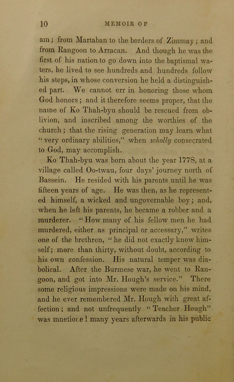 am; from Martaban to the borders of Zirnmay; and from Rangoon to Arracan. And though he was the first of his nation to go down into the baptismal wa- ters, he lived to see hundreds and hundreds follow his steps, in whose conversion he held a distinguish- ed part. We cannot err in honoring those whom God honors ; and it therefore seems proper, that the name of Ko Thah-byu should be rescued from ob- livion, and inscribed among the worthies of the church; that the rising generation may learn what “ very ordinary abilities,” when wholly consecrated to God, may accomplish. Ko Thah-byu was born about the year 177S, at a village called Oo-twau, four days’ journey north of Bassein. He resided with his parents until he was fifteen years of age. He was then, as he represent- ed himself, a wicked and ungovernable boy; and, when he left his parents, he became a robber and a murderer. “ How many of his fellow men he had murdered, either as principal or accessary,” writes one of the brethren, “ he did not exactly know him- self ; more than thirty, without doubt, according to his own confession. His natural temper was dia- bolical. After the Burmese war, he went to Ran- goon, and got into Mr. Hough’s service.” There some religious impressions were made on his mind, and he ever remembered Mr. Hough with great af- fection ; and not unfrequently “ Teacher Hough” was mnetior.e l many years afterwards in his public
