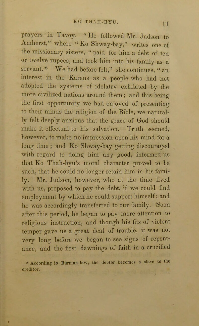 prayers in Tavoy. “ He followed Mr. Judson to Amherst,” where “ Ko Shway-bay,” writes one of the missionary sisters, “ paid for him a debt of ten or twelve rupees, and took him into his family as a servant.* We had before felt,” she continues, “ an interest in the Karens as a people who had not adopted the systems of idolatry exhibited by the more civilized nations around them: and this beino- ' o the first opportunity we had enjoyed of presenting to their minds the religion of the Bible, we natural- ly felt deeply anxious that the grace of God should make it effectual to his salvation. Truth seemed, however, to make no impression upon his mind for a long time ; and Ko Shway-bay getting discouraged with regard to doing him any good, informed us that Ko Thah-byu’s moral character proved to be such, that he could no longer retain him in his fami- ly. Mr. Judson, however, who at the time lived with us, proposed to pay the debt, if we could find employment by which he could support himself; and he was accordingly transferred to our family. Soon after this period, he began to pay more attention to religious instruction, and though his fits of violent temper gave us a great deal of trouble, it was not very long before we began to see signs of repent- ance, and the first dawn in gs of faith in a crucified * According io Burman law, the debtor becomes a slave to the creditor.
