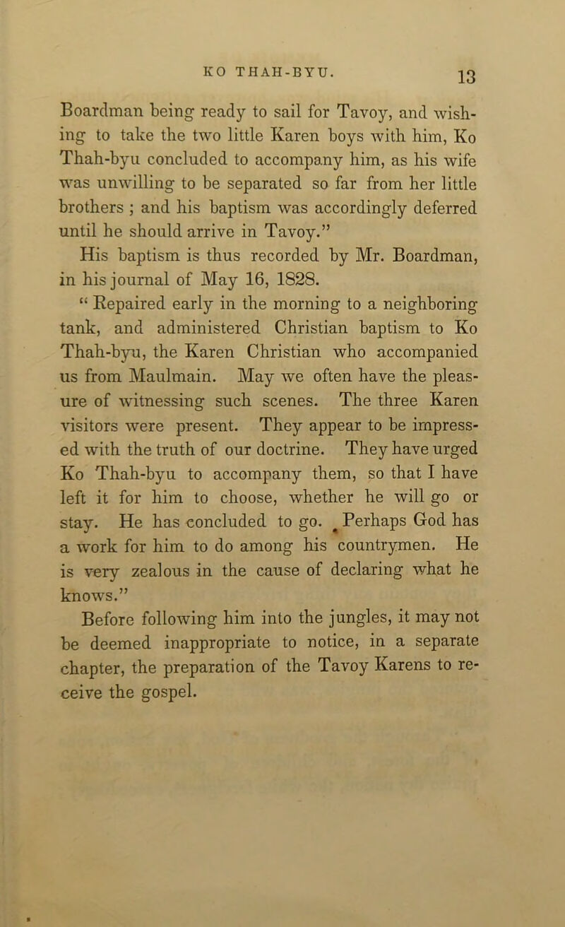 Boardman being ready to sail for Tavoy, and wish- ing to take the two little Karen boys with him, Ko Thah-byu concluded to accompany him, as his wife was unwilling to be separated so far from her little brothers ; and his baptism was accordingly deferred until he should arrive in Tavoy.” His baptism is thus recorded by Mr. Boardman, in his journal of May 16, 1828. “ Kepaired early in the morning to a neighboring tank, and administered Christian baptism to Ko Thah-byu, the Karen Christian who accompanied us from Maulmain. May we often have the pleas- ure of witnessing such scenes. The three Karen visitors were present. They appear to be impress- ed with the truth of our doctrine. They have urged Ko Thah-byu to accompany them, so that I have left it for him to choose, whether he will go or stay. He has concluded to go. # Perhaps God has a work for him to do among his countrymen. He is very zealous in the cause of declaring what he knows.” Before following him into the jungles, it may not be deemed inappropriate to notice, in a separate chapter, the preparation of the Tavoy Karens to re- ceive the gospel.