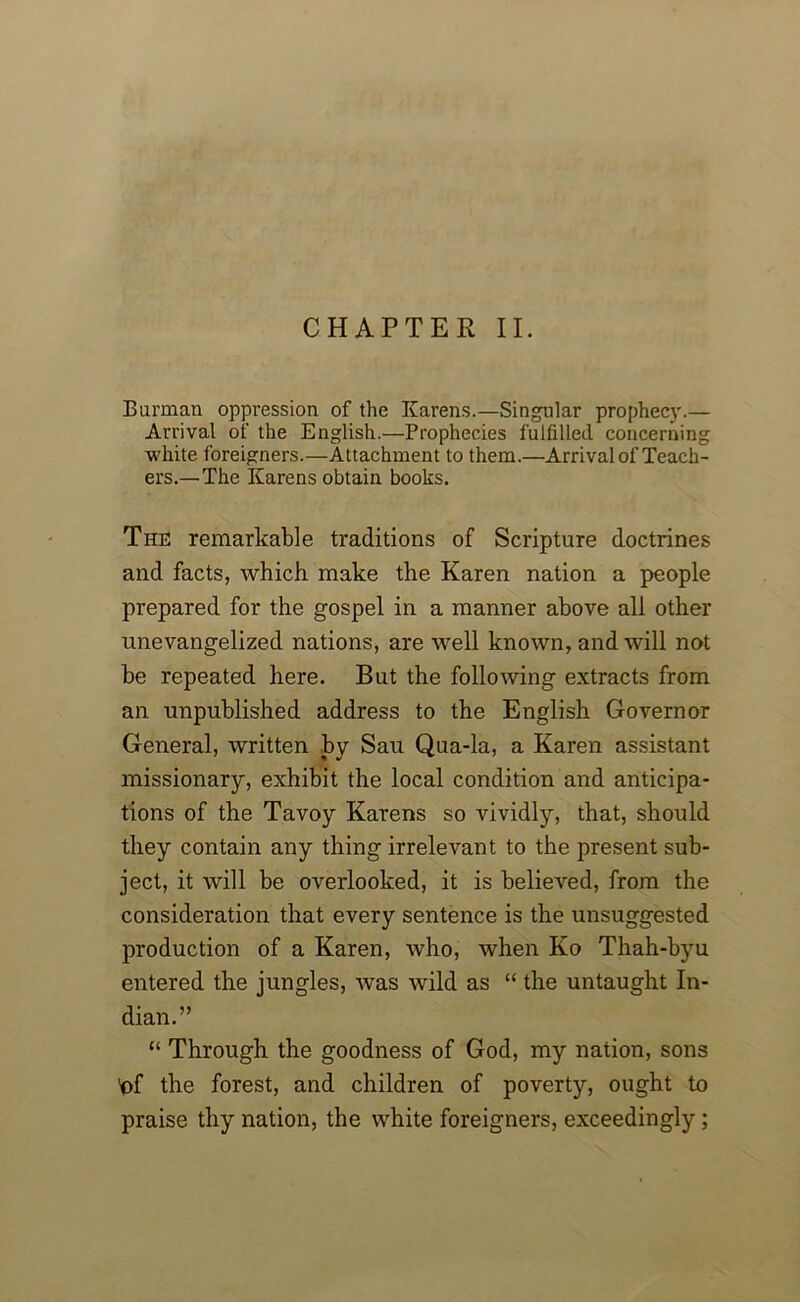 CHAPTER II. Barman oppression of the Karens.—Singular prophecy.— Arrival of the English.—Prophecies fulfilled concerning white foreigners.—Attachment to them.—Arrival of Teach- ers.—The Karens obtain books. The remarkable traditions of Scripture doctrines and facts, which make the Karen nation a people prepared for the gospel in a manner above all other unevangelized nations, are well known, and will not be repeated here. But the following extracts from an unpublished address to the English Governor General, written by Sau Qua-la, a Karen assistant missionary, exhibit the local condition and anticipa- tions of the Tavoy Karens so vividly, that, should they contain any thing irrelevant to the present sub- ject, it will be overlooked, it is believed, from the consideration that every sentence is the unsuggested production of a Karen, who, when Ko Thah-byu entered the jungles, was wild as “ the untaught In- dian.” “ Through the goodness of God, my nation, sons 'of the forest, and children of poverty, ought to praise thy nation, the white foreigners, exceedingly ;