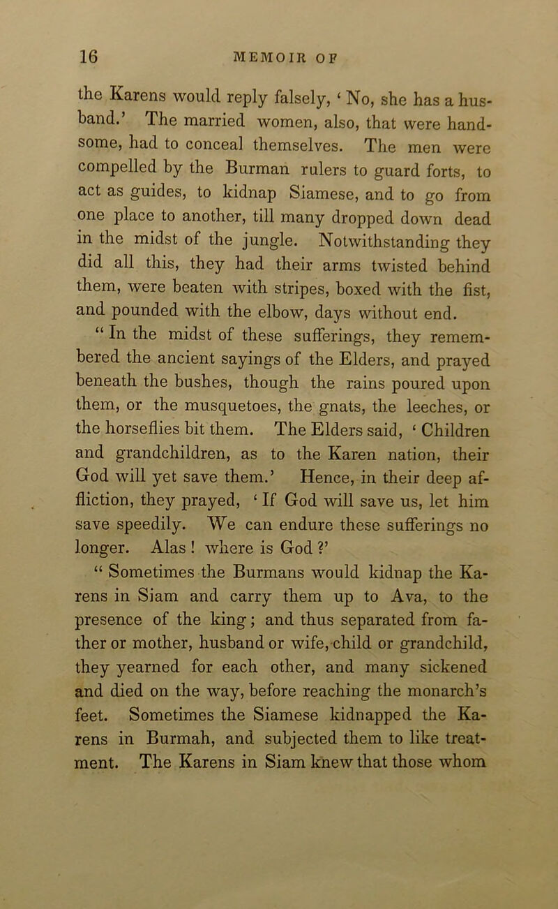the Karens would reply falsely, ‘ No, she has a hus- band.’ The married women, also, that were hand- some, had to conceal themselves. The men were compelled by the Burman rulers to guard forts, to act as guides, to kidnap Siamese, and to go from one place to another, till many dropped down dead in the midst of the jungle. Notwithstanding they did all this, they had their arms twisted behind them, were beaten with stripes, boxed with the fist, and pounded with the elbow, days without end. “ In the midst of these sufferings, they remem- bered the ancient sayings of the Elders, and prayed beneath the bushes, though the rains poured upon them, or the musquetoes, the gnats, the leeches, or the horseflies bit them. The Elders said, ‘ Children and grandchildren, as to the Karen nation, their God will yet save them.’ Hence, in their deep af- fliction, they prayed, ‘ If God will save us, let him save speedily. We can endure these sufferings no longer. Alas ! where is God ?’ “ Sometimes the Burmans would kidnap the Ka- rens in Siam and carry them up to Ava, to the presence of the king; and thus separated from fa- ther or mother, husband or wife, child or grandchild, they yearned for each other, and many sickened and died on the way, before reaching the monarch’s feet. Sometimes the Siamese kidnapped the Ka- rens in Burmah, and subjected them to like treat- ment. The Karens in Siam knew that those whom
