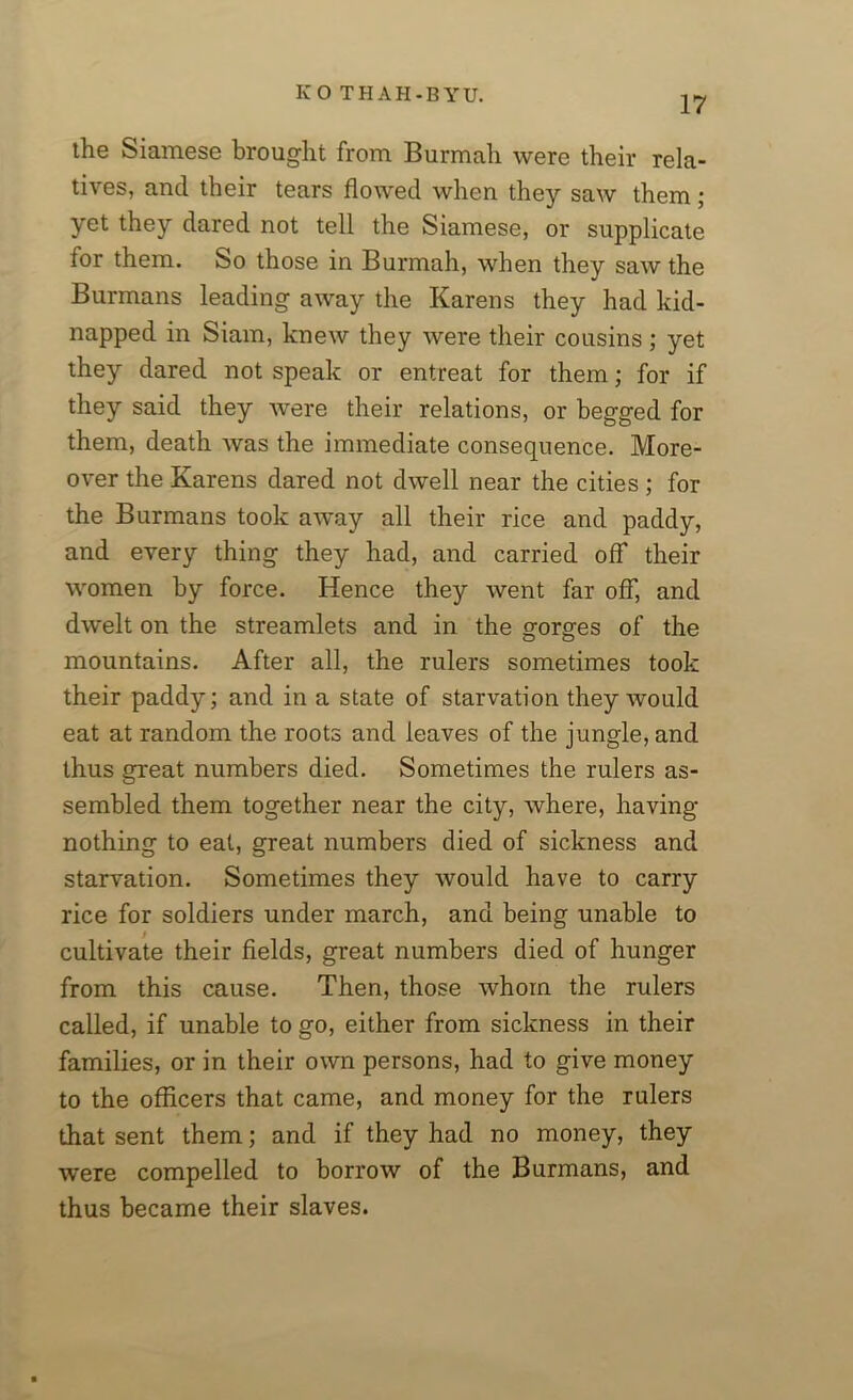 17 ihe Siamese brought from Burmali were their rela- tives, and their tears flowed when they saw them; yet they dared not tell the Siamese, or supplicate for them. So those in Burmali, when they saw the Burmans leading away the Karens they had kid- napped in Siam, knew they were their cousins ; yet they dared not speak or entreat for them; for if they said they were their relations, or begged for them, death was the immediate consequence. More- over the Karens dared not dwell near the cities ; for the Burmans took away all their rice and paddy, and every thing they had, and carried off their women by force. Hence they went far off, and dwelt on the streamlets and in the gorges of the mountains. After all, the rulers sometimes took their paddy; and in a state of starvation they would eat at random the roots and leaves of the jungle, and thus great numbers died. Sometimes the rulers as- sembled them together near the city, where, having- nothing to eat, great numbers died of sickness and starvation. Sometimes they would have to carry rice for soldiers under march, and being unable to cultivate their fields, great numbers died of hunger from this cause. Then, those whom the rulers called, if unable to go, either from sickness in their families, or in their own persons, had to give money to the officers that came, and money for the rulers that sent them; and if they had no money, they were compelled to borrow of the Burmans, and thus became their slaves.