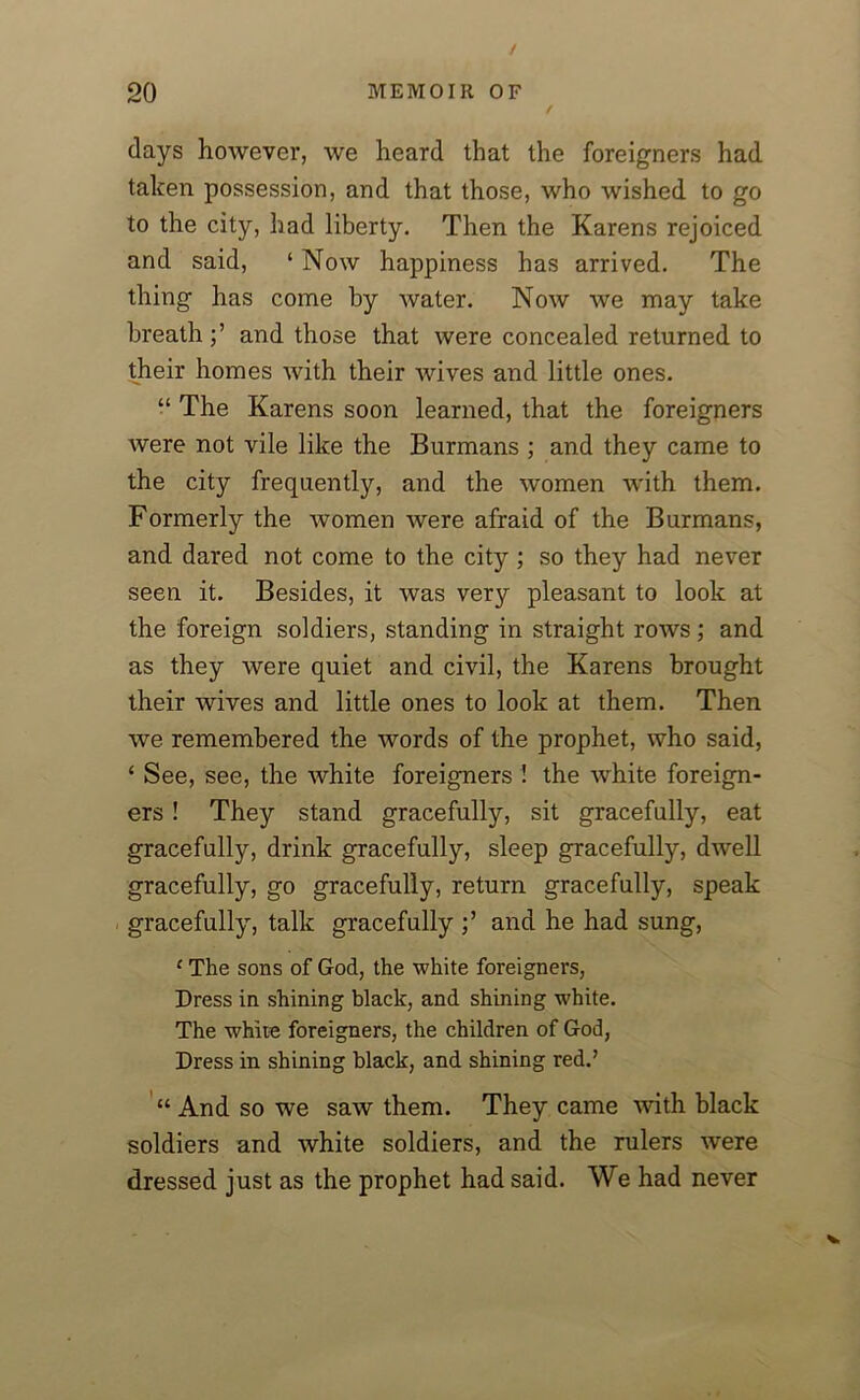 days however, we heard that the foreigners had taken possession, and that those, who wished to go to the city, had liberty. Then the Karens rejoiced and said, ‘ Now happiness has arrived. The thing has come by water. Now we may take breathand those that were concealed returned to their homes with their wives and little ones. “ The Karens soon learned, that the foreigners were not vile like the Burmans ; and they came to the city frequently, and the women with them. Formerly the women were afraid of the Burmans, and dared not come to the city ; so they had never seen it. Besides, it was very pleasant to look at the foreign soldiers, standing in straight rows; and as they were quiet and civil, the Karens brought their wives and little ones to look at them. Then we remembered the words of the prophet, who said, ‘ See, see, the white foreigners ! the white foreign- ers ! They stand gracefully, sit gracefully, eat gracefully, drink gracefully, sleep gracefully, dwell gracefully, go gracefully, return gracefully, speak gracefully, talk gracefully and he had sung, 1 The sons of God, the white foreigners, Dress in shining black, and shining white. The white foreigners, the children of God, Dress in shining black, and shining red.’ “ And so we saw them. They came with black soldiers and white soldiers, and the rulers were dressed just as the prophet had said. We had never