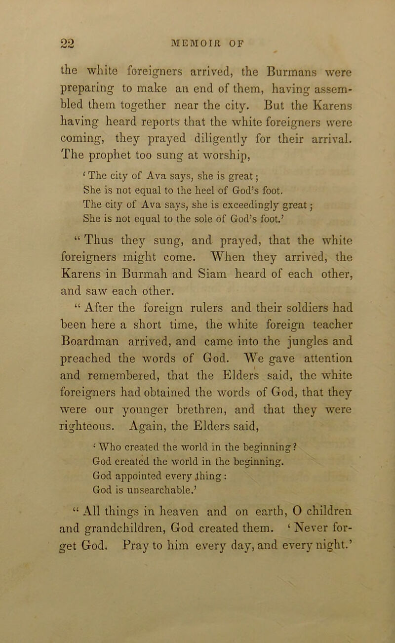 the white foreigners arrived, the Burmans were preparing to make an end of them, having assem- bled them together near the city. But the Karens having heard reports that the white foreigners were coming, they prayed diligently for their arrival. The prophet too sung at worship, ‘ The city of Ava says, she is great; She is not equal to the heel of God’s foot. The city of Ava says, she is exceedingly great; She is not equal to the sole of God’s foot.’ “ Thus they sung, and prayed, that the white foreigners might come. When they arrived, the Karens in Burmah and Siam heard of each other, and saw each other. “ After the foreign rulers and their soldiers had been here a short time, the white foreign teacher Boardman arrived, and came into the jungles and preached the words of God. We gave attention i and remembered, that the Elders said, the white foreigners had obtained the words of God, that they were our younger brethren, and that they were righteous. Again, the Elders said, ‘ Who created the world in the beginning? God created the world in the beginning. God appointed every .thing: God is unsearchable.’ “ All things in heaven and on earth, 0 children and grandchildren, God created them. ‘ Never for- get God. Pray to him every day, and every night.’