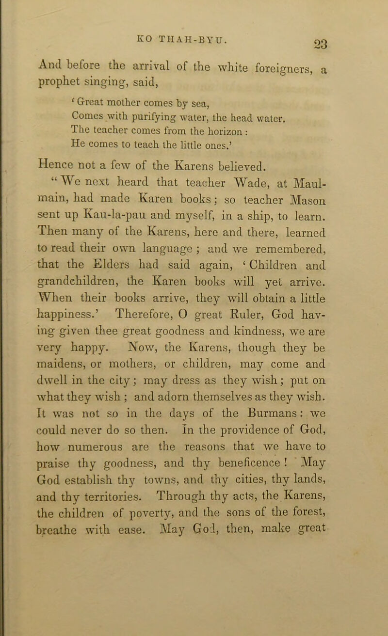 23 And before the arrival of the white foreigners, a prophet singing, said, ‘ Great mother comes by sea, Comes with purifying water, the head water. The teacher comes from the horizon: He comes to teach the little ones.’ Hence not a few of the Karens believed. “We next heard that teacher Wade, at Maul- main, had made Karen books; so teacher Mason sent up Kau-la-pau and myself, in a ship, to learn. Then many of the Karens, here and there, learned to read their own language ; and we remembered, that the Elders had said again, ‘ Children and grandchildren, the Karen books will yet arrive. When their books arrive, they will obtain a little happiness.’ Therefore, O great Ruler, God hav- ing given thee great goodness and kindness, we are very happy. Now, the Karens, though they be maidens, or mothers, or children, may come and dwell in the city; may dress as they wish; put on what they wish ; and adorn themselves as they wish. It was not so in the days of the Burmans: we could never do so then. In the providence of God, how numerous are the reasons that we have to praise thy goodness, and thy beneficence ! May God establish thy towns, and thy cities, thy lands, and thy territories. Through thy acts, the Karens, the children of poverty, and the sons of the forest, breathe with ease. May God, then, make great