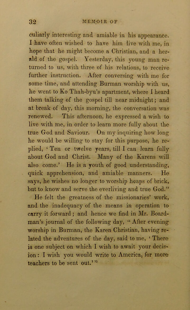 culiarly interesting and amiable in his appearance. I have often wished to have him live with me, in hope that he might become a Christian, and a her- ald of the gospel. Yesterday, this young man re- turned to us, with three of his relations, to receive further instruction. After conversing with me for some time, and attending Burman worship with us, he went to Ko Thah-byu’s apartment, where I heard them talking of the gospel till near midnight; and at break of day, this morning, the conversation was renewed. This afternoon, he expressed a wish to live with me, in order to learn more fully about the true God and Saviour. On my inquiring how long he would be willing to stay for this purpose, he re- plied, ‘Ten or twelve years, till I can learn fully about God and Christ. Many of the Karens will also come.’ He is a youth of good understanding, quick apprehension, and amiable manners. He says, he wishes no longer to worship heaps of brick, but to know and serve the everliving and true God.” He felt the greatness of the missionaries’ work, and the inadequacy of the means in operation to carry it forward ; and hence we find in Mr. Board- man’s journal of the following day, “ After evening worship in Burman, the Karen Christian, having re- lated the adventures of the day, said to me, ‘ There is one subject on which I wish to await your decis- ion : I wish you would write to America, for more teachers to be sent out.’ ”