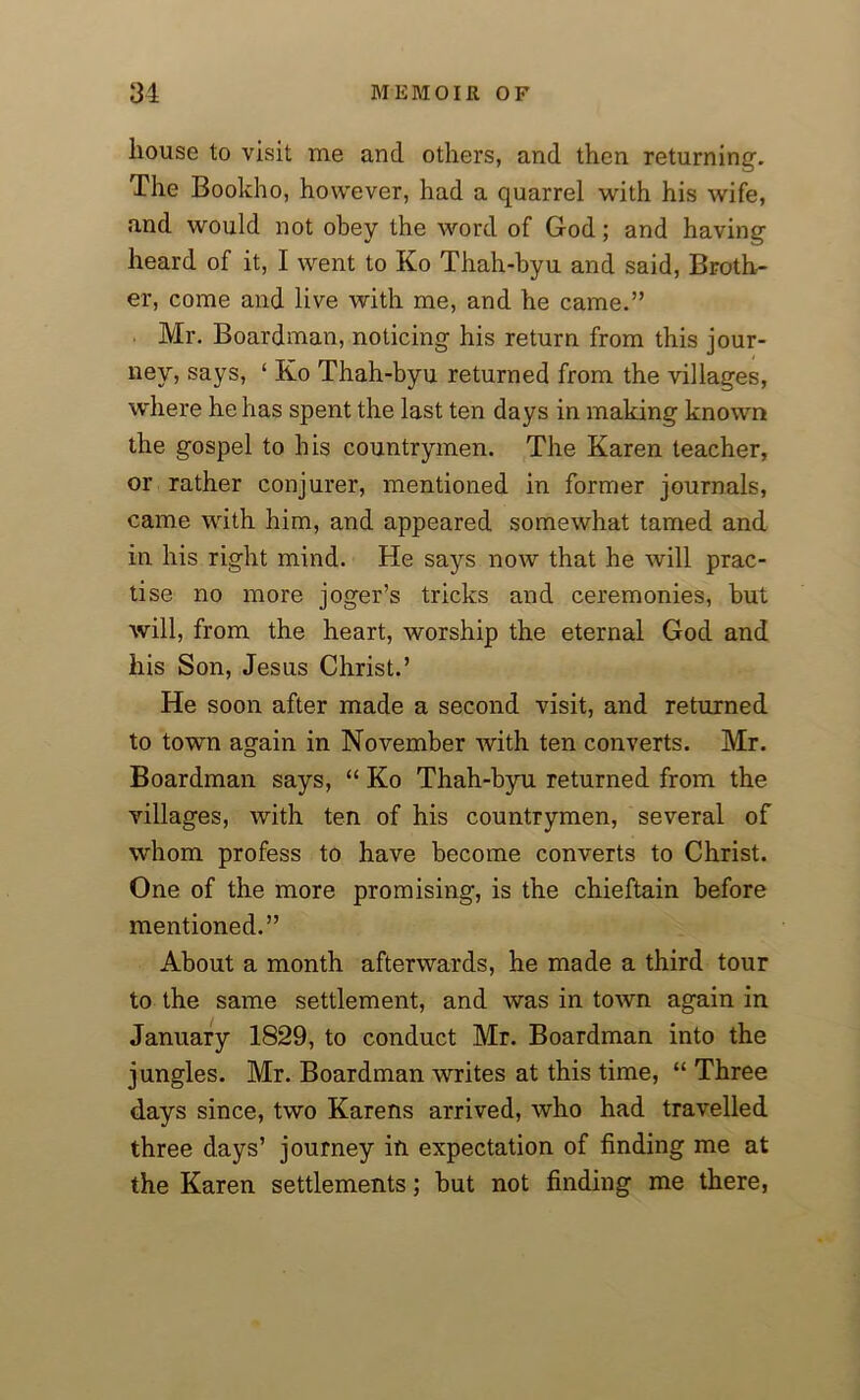 house to visit me and others, and then returning. The Bookho, however, had a quarrel with his wife, and would not obey the word of God; and having heard of it, I went to Ko Thah-byu and said, Broth- er, come and live with me, and he came.” Mr. Boardman, noticing his return from this jour- ney, says, ‘ Ko Thah-byu returned from the villages, where he has spent the last ten days in making known the gospel to his countrymen. The Karen teacher, or rather conjurer, mentioned in former journals, came with him, and appeared somewhat tamed and in his right mind. He says now that he will prac- tise no more joger’s tricks and ceremonies, but will, from the heart, worship the eternal God and his Son, Jesus Christ.’ He soon after made a second visit, and returned to town again in November with ten converts. Mr. Boardman says, “ Ko Thah-byu returned from the villages, with ten of his countrymen, several of whom profess to have become converts to Christ. One of the more promising, is the chieftain before mentioned.” About a month afterwards, he made a third tour to the same settlement, and was in town again in January 1829, to conduct Mr. Boardman into the jungles. Mr. Boardman writes at this time, “ Three days since, two Karens arrived, who had travelled three days’ journey in expectation of finding me at the Karen settlements; but not finding me there,