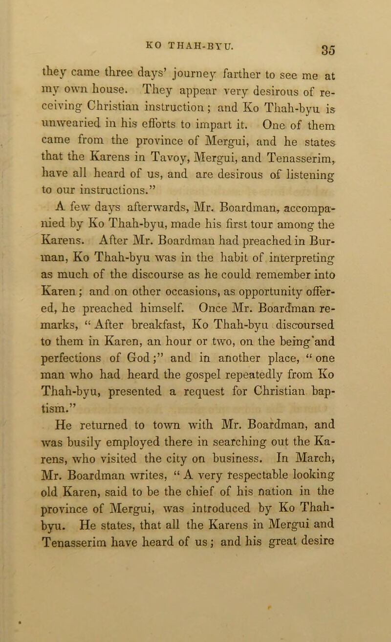 they came three days’ journey farther to see me at my own house. They appear very desirous of re- ceiving Christian instruction; and Ko Thah-byu is unwearied in his efforts to impart it. One of them came from the province of Mergui, and he states that the Karens in Tavoy, Mergui, and Tenasserim, have all heard of us, and are desirous of listening to our instructions.” A few days afterwards, Mr. Boardman, accompa- nied by Ko Thah-byu, made his first tour among the Karens. After Mr. Boardman had preached in Bur- man, Ko Thah-byu was in the habit of interpreting as much of the discourse as he could remember into Karen; and on other occasions, as opportunity offer- ed, he preached himself. Once Mr. Boardman re- marks, “ After breakfast, Ko Thah-byu discoursed to them in Karen, an hour or two, on the being'and perfections of God;” and in another place, “one man who had heard the gospel repeatedly from Ko Thah-byu, presented a request for Christian bap- tism.” He returned to town with Mr. Boardman, and was busily employed there in searching out the Ka- rens, who visited the city on business. In March, Mr. Boardman writes, “ A very respectable looking old Karen, said to be the chief of his nation in the province of Mergui, was introduced by Ko Thah- byu. He states, that all the Karens in Mergui and Tenasserim have heard of us; and his great desire