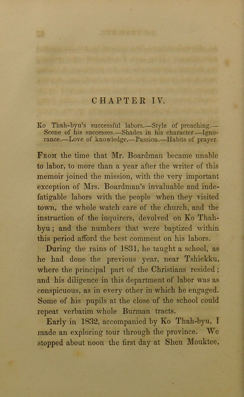 CHAPTER IV. Ko Tliah-byu’s successful labors.—Style of preaching.— Scene of his successes.—Shades in his character.—Igno- rance.—Love of knowledge.—Passion.—Habits of prayer. From the time that Mr. Boardman became unable to labor, to more than a year after the writer of this memoir joined the mission, with the very important exception of Mrs. Boardman’s invaluable and inde- fatigable labors with the people when they visited town, the whole watch care of the church, and the instruction of the inquirers, devolved on Ko Thah- byu; and the numbers that were baptized within this period afford the best comment on his labors. During the rains of 1831, he taught a school, as he had done the previous year, near Tshiekku, where the principal part of the Christians resided; and his diligence in this department of labor was as conspicuous, as in every other in which he engaged. Some of his pupils at the close of the school could repeat verbatim whole Burman tracts. Early in 1832, accompanied by Ko Thah-byu, I made an exploring tour through the province. We stopped about noon the first day at Shen Mouktee,