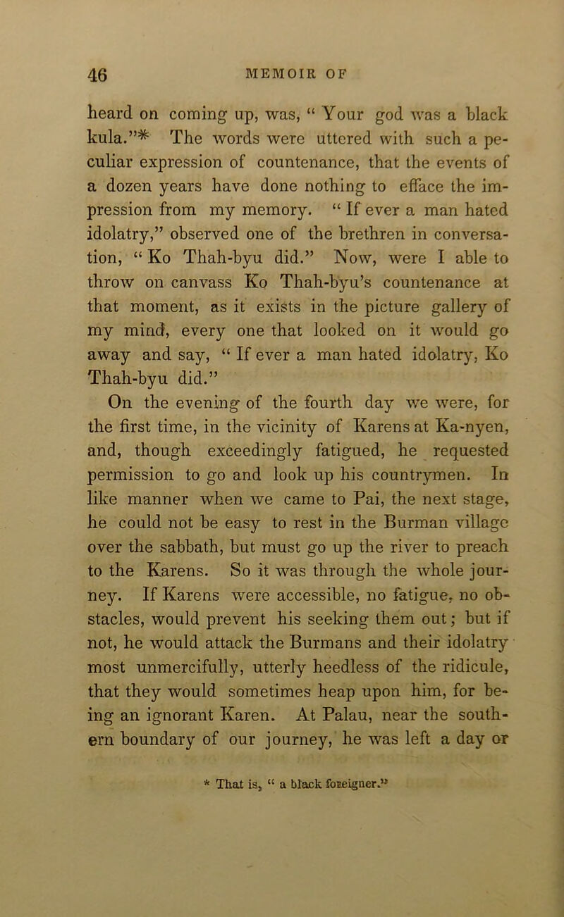 heard on coming up, was, “ Your god was a black kula.”* The words were uttered with such a pe- culiar expression of countenance, that the events of a dozen years have done nothing to efface the im- pression from my memory. “ If ever a man hated idolatry,” observed one of the brethren in conversa- tion, “ Ko Thah-byu did.” Now, were I able to throw on canvass Ko Thah-byu’s countenance at that moment, as it exists in the picture gallery of my mind, every one that looked on it would go away and say, “ If ever a man hated idolatry, Ko Thah-byu did.” On the evening of the fourth day we were, for the first time, in the vicinity of Karens at Ka-nyen, and, though exceedingly fatigued, he requested permission to go and look up his countrymen. In like manner when we came to Pai, the next stage, he could not be easy to rest in the Burman village over the sabbath, but must go up the river to preach to the Karens. So it was through the whole jour- ney. If Karens were accessible, no fatigue, no ob- stacles, would prevent his seeking them out; but if not, he would attack the Burmans and their idolatry most unmercifully, utterly heedless of the ridicule, that they would sometimes heap upon him, for be- ing an ignorant Karen. At Palau, near the south- ern boundary of our journey, he was left a day or * That is, lt a black foreigner.”