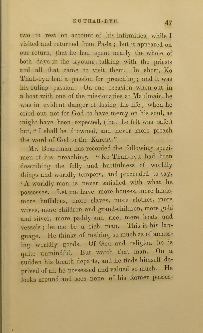 two to rest on account of his infirmities, while I visited and returned from Pa-la; but it appeared on our return, }hat he had spent nearly the whole of both days in the kyoung, talking with the priests and all that came to visit them. In short, Ko Thah-byu had a passion for preaching; and it was his ruling passion. On one occasion when out in a boat with one of the missionaries at Maulmain, he was in evident danger of losing his life ; when he cried out, not for God to have mercy on his soul, as might have been expected, (that he felt was safe,) but, “ I shall be drowned, and never more preach the word of God to the Karens.” Mr. Boardman has recorded the following speci- men of his preaching. “ Ko Thah-byu had been describing the folly and hurtfulness of worldly things and worldly tempers, and proceeded to say, ‘ A worldly man is never satisfied with what he possesses. Let me have more houses, more lands, more buffaloes, more slaves, more clothes, more wives, more children and grand-children, more gold and silver, more paddy and rice, more boats and vessels; let me be a rich man. This is his lan- guage. He thinks of nothing so much as of amass- ing, worldly goods. Of God and religion he is quite unmindful. But watch that man. On a sudden his breath departs, and he finds himself de- prived of all he possessed and valued so much. He looks around and sees none of his former poshes-