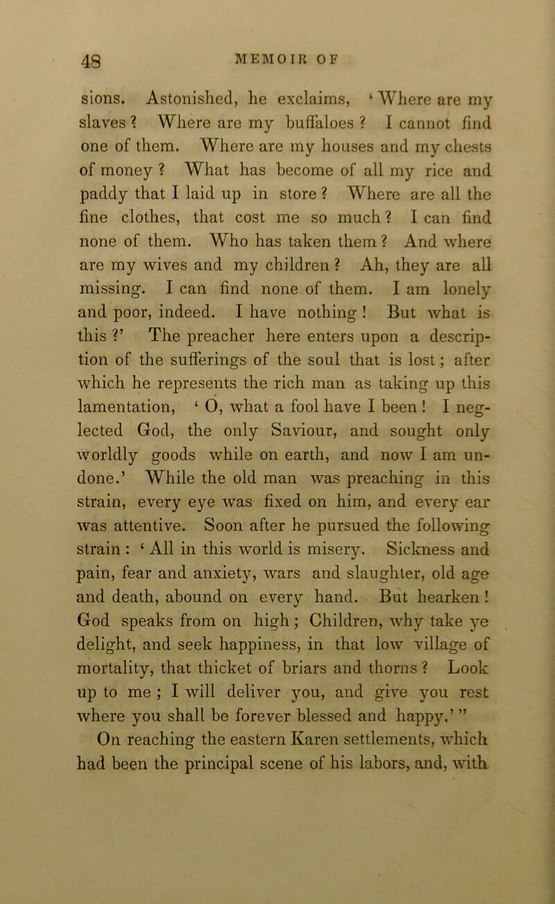 sions. Astonished, he exclaims, ‘ Where are my slaves 2. Where are my buffaloes ? I cannot find one of them. Where are my houses and my chests of money ? What has become of all my rice and paddy that I laid up in store ? Where are all the fine clothes, that cost me so much ? I can find none of them. Who has taken them ? And where are my wives and my children ? Ah, they are all missing. I can find none of them. I am lonely and poor, indeed. I have nothing ! But what is this ?’ The preacher here enters upon a descrip- tion of the sufferings of the soul that is lost; after which he represents the rich man as taking up this lamentation, ‘ O, what a fool have I been ! I neg- lected God, the only Saviour, and sought only worldly goods while on earth, and now I am un- done.’ While the old man was preaching in this strain, every eye was fixed on him, and every ear was attentive. Soon after he pursued the following strain : 1 All in this world is misery. Sickness and pain, fear and anxiety, wars and slaughter, old age and death, abound on every hand. But hearken ! God speaks from on high ; Children, why take ye delight, and seek happiness, in that low village of mortality, that thicket of briars and thorns ? Look up to me ; I will deliver you, and give you rest where you shall be forever blessed and happy,’ ” On reaching the eastern Karen settlements, which had been the principal scene of his labors, and, with