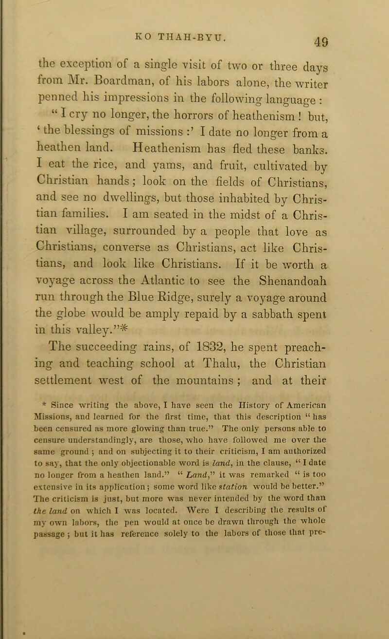 4S the exception of a single visit of two or three days from Mr. Boarclman, of his labors alone, the writer penned his impressions in the following language : “ I cry no longer, the horrors of heathenism ! but, 1 the blessings of missions I date no longer from a heathen land. Heathenism has fled these banks. I eat the rice, and yams, and fruit, cultivated by Christian hands; look on the fields of Christians, and see no dwellings, but those inhabited by Chris- tian families. I am seated in the midst of a Chris- tian village, surrounded by a people that love as Christians, converse as Christians, act like Chris- tians, and look like Christians. If it be worth a voyage across the Atlantic to see the Shenandoah run through the Blue Ridge, surely a voyage around the globe would be amply repaid by a sabbath spent in this valley.”* The succeeding rains, of 1832, he spent preach- ing and teaching school at Thalu, the Christian settlement west of the mountains ; and at their * Since writing the above, I have seen the History of American Missions, and learned for the first time, that this description “ has been censured as more glowing than true.” The only persons able to censure understanding]}', are those, who have followed me over the same ground ; and on subjecting it to their criticism, I am authorized to say, that the only objectionable word is land, in the clause, “ I date no longer from a heathen land.” “ Land,” it was remarked “ is too extensive in its application ; some word like xtation would be better.” The criticism is just, but more was never intended by the word than the land on which I was located. Were I describing the results of my own labors, the pen would at once be drawn through the whole passage ; but it has reference solely to the labors of those that pre-