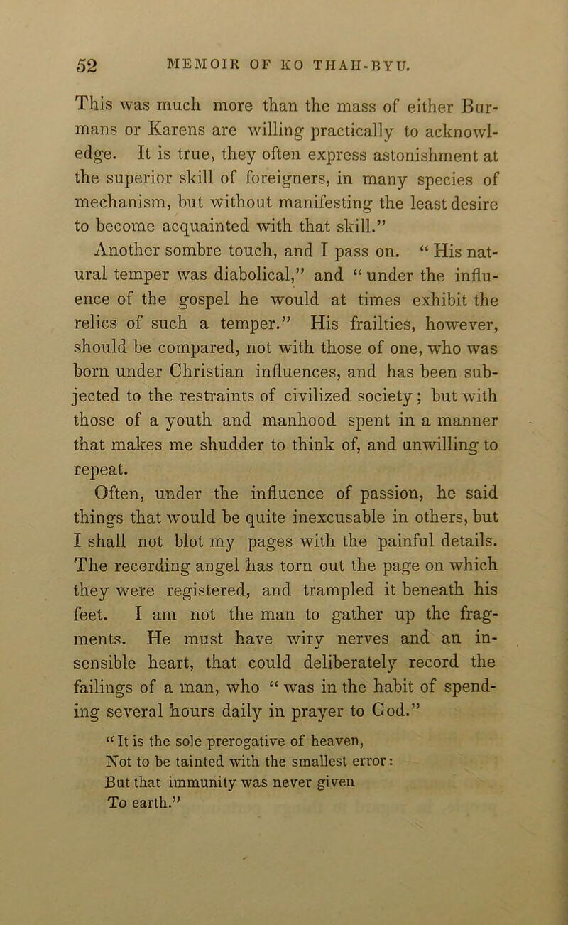 This was much more than the mass of either Bur- mans or Karens are willing practically to acknowl- edge. It is true, they often express astonishment at the superior skill of foreigners, in many species of mechanism, but without manifesting the least desire to become acquainted with that skill.” Another sombre touch, and I pass on. “ His nat- ural temper was diabolical,” and “ under the influ- ence of the gospel he would at times exhibit the relics of such a temper.” His frailties, however, should be compared, not with those of one, who was born under Christian influences, and has been sub- jected to the restraints of civilized society; but with those of a youth and manhood spent in a manner that makes me shudder to think of, and unwilling to repeat. Often, under the influence of passion, he said things that would be quite inexcusable in others, but I shall not blot my pages with the painful details. The recording angel has torn out the page on which they were registered, and trampled it beneath his feet. I am not the man to gather up the frag- ments. He must have wiry nerves and an in- sensible heart, that could deliberately record the failings of a man, who “ was in the habit of spend- ing several hours daily in prayer to God.” “It is the sole prerogative of heaven, Not to be tainted with the smallest error: But that immunity was never given To earth.”