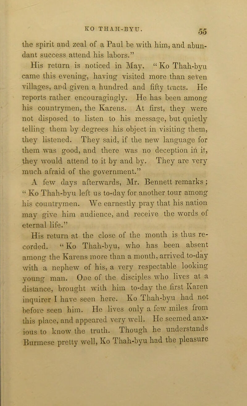 the spirit and zeal of a Paul he with him, and abun- dant success attend his labors.” His return is noticed in May. “ Ko Thah-byu came this evening, having visited more than seven villages, and given a hundred and fifty tracts. He reports rather encouragingly. He has been among his countrymen, the Karens. At first, they were not disposed to listen to his message, but quietly telling them by degrees his object in visiting them, they listened. They said, if the new language for them was good, and there was no deception in it, they would attend to it by and by. They are very much afraid of the government.” A few days afterwards, Mr. Bennett remarks; “ Ko Thah-byu left us to-day for another tour among his countrymen. We earnestly pray that his nation may give him audience, and receive tbe words of eternal life.” His return at the close of the month is thus re- corded. “ Ko Thah-byu, who has been absent among the Karens more than a month, arrived to-day with a nephew of his, a very respectable looking young man. One of the disciples who lives at a distance, brought with him to-day the first Karen inquirer I have seen here. Ko Thah-byu had not before seen him. He lives only a few miles from this place, and appeared very well. He seemed anx- ious to know the truth. Though he understands Burmese pretty well, Ko Thah-byu had tbe pleasure