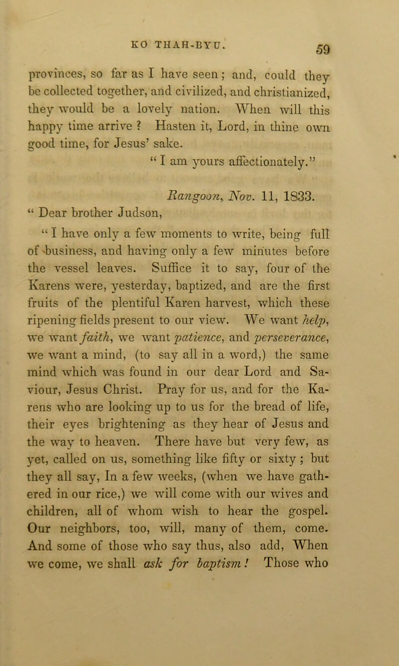 provinces, so far as I have seen; and, could they be collected together, and civilized, and christianized, they would be a lovely nation. When will this happy time arrive ? Hasten it, Lord, in thine own good time, for Jesus’ sake. “ I am yours affectionately.” Rangoon> Nov. 11, 1S33. “ Dear brother Judson, “ I have only a few moments to write, being full of 'business, and having only a few minutes before the vessel leaves. Suffice it to say, four of the Karens were, yesterday, baptized, and are the first fruits of the plentiful Karen harvest, which these ripening fields present to our view. We want help, we want faith, we want patience, and perseverance, we want a mind, (to say all in a word,) the same mind which was found in our dear Lord and Sa- viour, Jesus Christ. Pray for us, and for the Ka- rens who are looking up to us for the bread of life, their eyes brightening as they hear of Jesus and the way to heaven. There have but. very few, as yet, called on us, something like fifty or sixty ; but they all say, In a few weeks, (when we have gath- ered in our rice,) we will come with our wives and children, all of whom wish to hear the gospel. Our neighbors, too, will, many of them, come. And some of those who say thus, also add, When we come, we shall ask for baptism! Those who