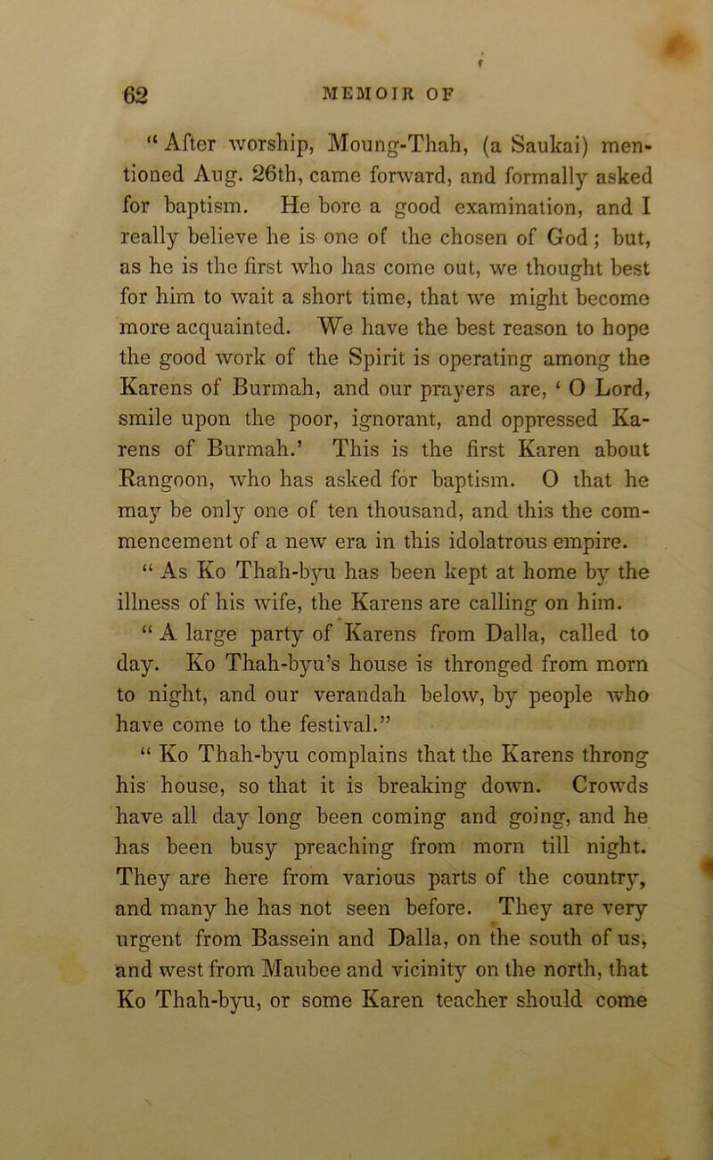 f “ After worship, Moung-Thah, (a Saukai) men- tioned Aug. 26th, came forward, and formally asked for baptism. He bore a good examination, and I really believe be is one of the chosen of God; but, as he is the first who has come out, we thought best for him to wait a short time, that we might become more acquainted. We have the best reason to hope the good work of the Spirit is operating among the Karens of Burmah, and our prayers are, ‘ O Lord, smile upon the poor, ignorant, and oppressed Ka- rens of Burmah.’ This is the first Karen about Rangoon, who has asked for baptism. 0 that he may be only one of ten thousand, and this the com- mencement of a new era in this idolatrous empire. “ As Ko Thah-byu has been kept at home by the illness of his wife, the Karens are calling on him. “ A large party of Karens from Dalla, called to day. Ko Thah-byu’s house is thronged from morn to night, and our verandah below, by people who have come to the festival.” “ Ko Thah-byu complains that the Karens throng his house, so that it is breaking down. Crowds have all day long been coming and going, and he has been busy preaching from morn till night. They are here from various parts of the country, and many he has not seen before. They are very urgent from Bassein and Dalla, on the south of us, and west from Maubee and vicinity on the north, that Ko Thah-byu, or some Karen teacher should come