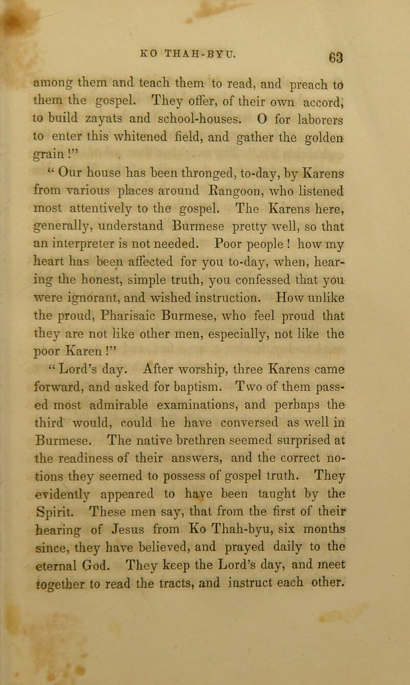 among them and teach them to read, and preach to them the gospel. They offer, of their own accord, to build zayats and school-houses. O for laborers to enter this whitened field, and gather the golden grain!” “ Our house has been thronged, to-day, by Karens from various places around Rangoon, who listened most attentively to the gospel. The Karens here, generally, understand Burmese pretty well, so that an interpreter is not needed. Poor people ! how my heart has been affected for you to-day, when, hear- ing the honest, simple truth, you confessed that you were ignorant, and unshed instruction. How unlike the proud, Pharisaic Burmese, who feel proud that they are not like other men, especially, not like the poor Karen!” “ Lord’s day. After worship, three Karens came forward, and asked for baptism. Two of them pass- ed most admirable examinations, and perhaps the third would, could he have conversed as well in Burmese. The native brethren seemed surprised at the readiness of their answers, and the correct no- tions they seemed to possess of gospel truth. They evidently appeared to have been taught by the Spirit. These men say, that from the first of their hearing of Jesus from Ko Thah-byu, six months since, they have believed, and prayed daily to the eternal God. They keep the Lord’s day, and meet together to read the tracts, and instruct each other.