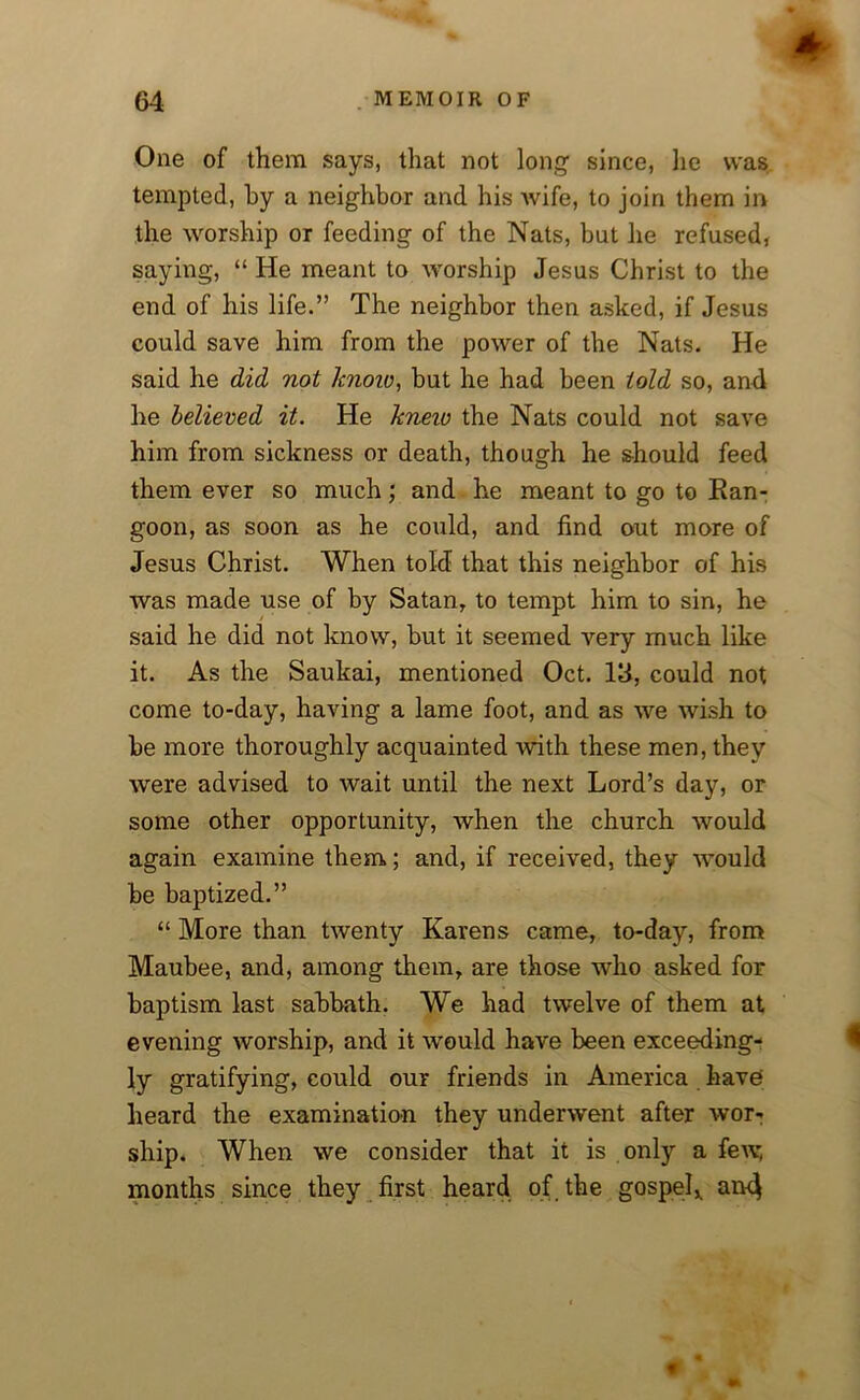 One of them says, that not long1 since, lie was tempted, by a neighbor and his wife, to join them in the worship or feeding of the Nats, but he refused, saying, “ He meant to worship Jesus Christ to the end of his life.” The neighbor then asked, if Jesus could save him from the power of the Nats. He said he did not lcnoiv, but he had been told so, and he believed it. He kneio the Nats could not save him from sickness or death, though he should feed them ever so much; and he meant to go to Kan- goon, as soon as he could, and find out more of Jesus Christ. When told that this neighbor of his was made use of by Satan, to tempt him to sin, he said he did not know, but it seemed very much like it. As the Saukai, mentioned Oct. 13, could not come to-day, having a lame foot, and as we wish to be more thoroughly acquainted with these men, they were advised to wait until the next Lord’s day, or some other opportunity, when the church would again examine them; and, if received, they would be baptized.” “ More than twenty Karens came, to-day, from Maubee, and, among them, are those who asked for baptism last sabbath. We had twelve of them at evening worship, and it would have been exceeding- ly gratifying, could our friends in America have' heard the examination they underwent after wor- ship. When we consider that it is only a few, months since they first heard of the gospel,, an4