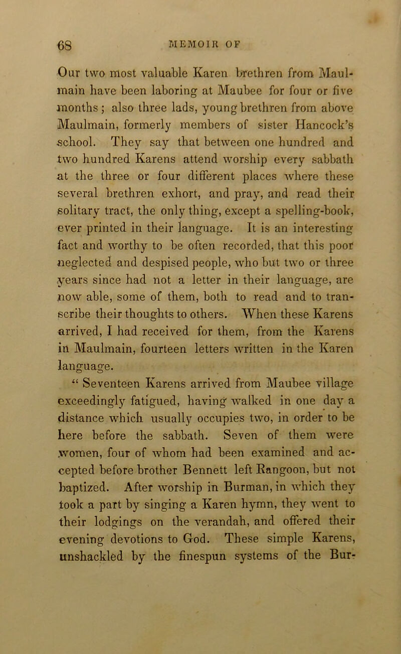 Our two most valuable Karen brethren from Maul- main have been laboring at Maubee for four or five months ; also three lads, young brethren from above Maulmain, formerly members of sister Hancock’s school. They say that between one hundred and two hundred Karens attend worship every sabbath at the three or four different places where these several brethren exhort, and pray, and read their solitary tract, the only thing, except a spelling-book, ever printed in their language. It is an interesting fact and worthy to be often recorded, that this poor neglected and despised people, who but two or three years since had not a letter in their language, are now able, some of them, both to read and to tran- scribe their thoughts to others. When these Karens arrived, I had received for them, from the Karens in Maulmain, fourteen letters written in the Karen language. “ Seventeen Karens arrived from Maubee village exceedingly fatigued, having walked in one day a distance which usually occupies two, in order to be here before the sabbath. Seven of them were women, four of whom had been examined and ac- cepted before brother Bennett left Rangoon, but not baptized. After worship in Burman, in which they* took a part by singing a Karen hymn, they went to their lodgings on the verandah, and offered their evening devotions to God. These simple Karens, unshackled by the finespun systems of the Bur-